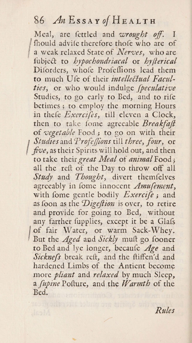 Meal, arc fettled and wrought off. I fhould adviie therefore thofe who are of a weak relaxed State of Nerves, who are | ' fubjed to hypochondriacal or hyjterical Diforders, whofe Profeflions lead them to much Ufe of their intellectual Facul¬ ties^ or who would indulge fpeculative Studies, to go early to Bed, and to rife betimes 5 to employ the morning Hours in thefe Excrcifes, till eleven a Clock, then to take fome agreeable Breakfajl of vegetable Foodto go on with their | Studies and Trofefiions till three, four, or five, as their Spirits will hold out, and then to take their great Meal of animal Food > all the reft of the Day to throw off all Study and Thought, divert themfelves agreeably in fome innocent Amufement, with fome gentle bodily Exercifie,* and as foon as the \Eigeftion is over, to retire and provide for going to Bed, without any farther fupplies, except it be a Glafs | of fair Water, or warm Sack-Whey. But the Aged and Sickly muft go fooner to Bed and lye longer, becaufe Age and Sicknefis break reft, and the ftiffenki and hardened Limbs of the Antient become more pliant and relaxed by much Sleep, a fiupine Pofture, and the Warmth of the Bed. Rules