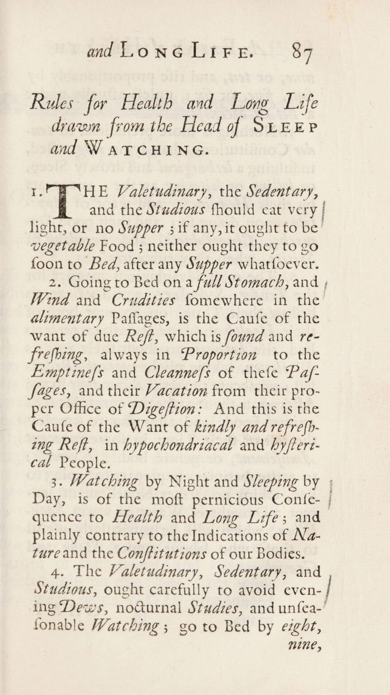 Rules for Health and Long Life drawn from the Head oj Sleep and W atching. 1 • ^ 1 ^ H E Valetudinary, the Sedentary? § and the Studious fhould eat very light, or no Supper ; if any, it ought to be vegetable Food 5 neither ought they to go foon to Bed\ after any Supper whatfoever. 2. Going to Bed on a full Stomach, and * JVind and Crudities fomewhere in the alimentary Padages, is the Caufe of the want of due Reft, which is found and re¬ freshing, always in Proportion to the Emptinefs and Cleannefs of thefe Paf- JageSy and their Vacation from their pro¬ per Office of Digeftion: And this is the Caufe of the Want of kindly and re free¬ ing Reft, in hypochondriacal and hyfteri- cal People. 3. Watching by Night and Sleeping by > Day, is of the moft pernicious Confe- quencc to Health and Long Life; and plainly contrary to the Indications of Na¬ ture and the Confutations of our Bodies. 4. The Valetudinary, Sedentary, and , Studious, ought carefully to avoid even- / ing Hews, nodurnal Studies, andunfea- fonable Watching 5 go to Bed by eighty niney