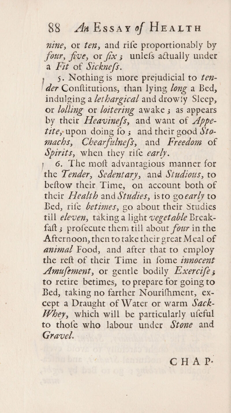 nine, or ten, and rife proportionably by four, five, or fix $ unlefs a&ually under a Fit of Sicknefis. I 5. Nothing is more prejudicial to ten¬ der Conftitutions, than lying long a Bed, indulging a lethargical and drowly Sleep, or lolling or loitering awake j as appears by their Heavinefs, and want of Appe¬ tite, upon doing fo , and their good Sto¬ machs, Chearfiulnefis, and Freedom of Spirits, when they rife early. j 6. The molt advantagious manner for the Tender, Sedentary, and Studious, to bellow their Time, on account both of their Health and Studies, is to zp early to Bed, rife betimes, go about their Studies till eleven, taking a light vegetable Break- fall j profecute them till about four in the Afternoon, then to take their great Meal of animal Food, and after that to employ the reft of their Time in fome innocent Amufement, or gentle bodily Exercife$ to retire betimes, to prepare for going to Bed, taking no farther Nourifhment, ex¬ cept a Draught of Water or warm Sack- JVhey, which will be particularly ufeful to thole who labour under Stone and Gravel. CHAP'