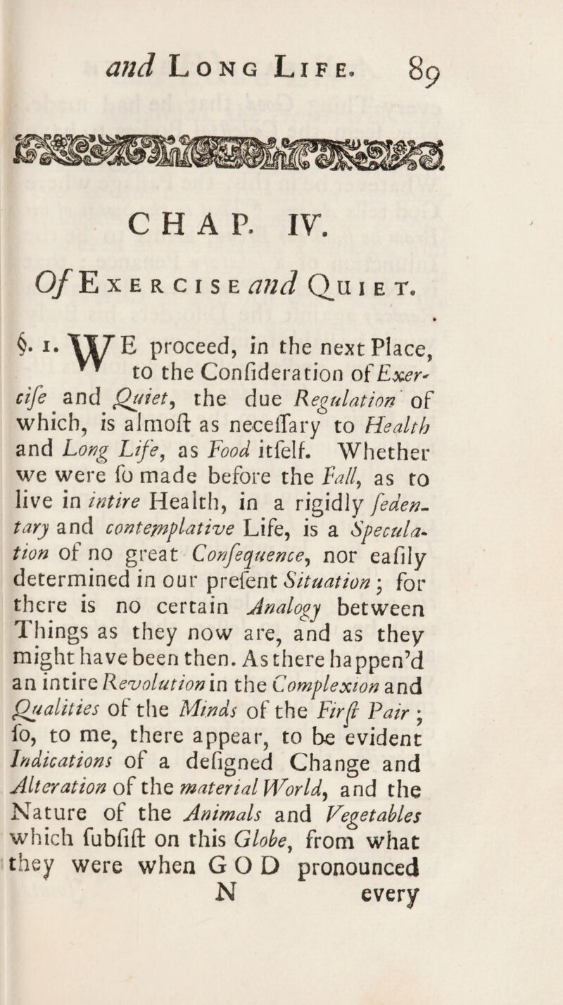 CHAP. IV. O/Exercise and Q_u i e t. §• i. \i/rE proceed, in the next Place, to the Consideration ofExer* cife and Quiet, the due Regulation of which, is aimoft as neeeflary to Health and Long Life, as Food itfelf. Whether we were fo made before the Fall, as to live in intire Health, in a rigidly feden. tary and contemplative Life, is a Specula¬ tion ot no great Conference, nor eafily determined in our prefent Situation • for there is no certain Analogy between Things as they now are, and as they might have been then. As there happen’d an ir\tivQ Revolution in the Complexion and Qualities of the Minds of the Fir ft Pair ; fo, to me, there appear, to be evident Indications of a defigned Change and Alteration of the material World, and the Nature of the Animals and Vegetables which fubfift on this Globe, from what they were when GOD pronounced N every