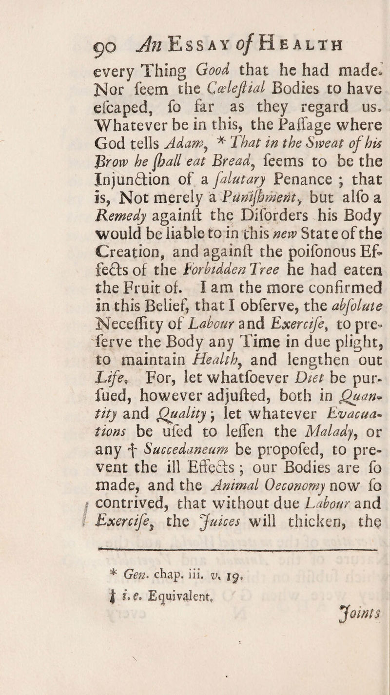 every Thing Good that he had made. Nor feem the Ccdeftial Bodies to have efcaped, fo far as they regard us. Whatever be in this, the Faffage where God tells Adamy * That in the Sweat of his Brow he f,hall eat Bread? feems to be the Injunction of a falutary Penance ; that is, Not merely a Punijhmenty but alfo a Remedy againlt the Disorders his Body would be liable to in this new State of the Creation, and againft the poifonous Ef¬ fects of the Forbidden Tree he had eaten the Fruit of. I am the more confirmed in this Belief, that I obferve, the abfolute Neceffity of Labour and Exercife, to pre~ ferve the Body any Time in due plight, to maintain Healthy and lengthen out Life„ For, let whatfoever Diet be pur- fued, however adjufted, both in Quart* tity and Quality j let whatever Evacua¬ tions be ufed to leffen the Malady, or any f Succedaneum be propofed, to pre¬ vent the ill EffeCts; our Bodies are fo made, and the Animal Oeconomy now fo I contrived, that without due Labour and I Exercife} the Juices will thicken, the * Gen- chap. iii. v% ig, | e. Equivalent, Joints