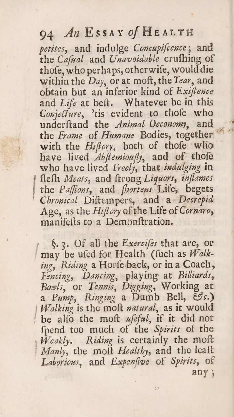 petites, and indulge Concupifcence; and the Cafual and Unavoidable crufhing of thofe? who perhaps, otherwife, would die within the Day9 or at moft, the Tear, and obtain but an inferior kind of Exiflence and Life at bed. Whatever be in this Conjecture, 5tis evident to thofe who underftand the Animal Oeconomy% and ® ^ the Frame of Humane Bodies, together with the IF(lory, both of thofe who have lived Abflemioujly, and of thofe who have lived Freely, that indulging in f fleffa Meats, and ftrong Liquors, inflames f the Pafflons, and (bortens Life, begets Chronical Diftempers, and a Decrepid Age, as the Hiflory of the Life of Cornarof manifefts to a Demonftration. §.5. Of all the Exercifes that are, or may be ufed for Health (fuch as Walk¬ ing, Riding a Horfe-back, or in a Coach, Fencing, Dancing, playing at Billiards, or Tennis, Digging, Working at a Ringing a Dumb Bell, gjfV.) Walking is the moft natural, as it would be alfo the moft ufeful, if it did not fpend too much of the Spirits of the Weakly. Riding is certainly the moft Manly, the moft Healthy, and the leaft Laborious, and Expenfive of Spirits, of any j