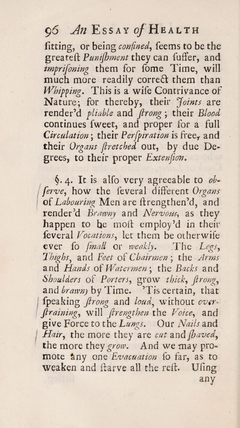 fitting, or being confined, feems to be the g reate ft Punifhment they can fuffer, and imprifoning them for fbme Time, will much more readily correct them than Whipping. This is a wife Contrivance of Nature; for thereby, their Joints are render’d pliable and Jlrong; their Blood continues fweet, and proper for a full Circulation; their Perfpiration is freer and their Organs fir etched out, by due De¬ grees, to their proper Extenfion. §.4. It is alfo very agreeable to oh- ferve, how the feveral different Organs of Labouring Men are ftrengthen’d, and renderd Brawny and Nervous, as they happen to he molt employ’d in their feveral Vocations, let them be otherwife ever fo fmall or weakly. T he Legs, Thighs, and Feet of Chairmen ; the Arms and Hands of Watermen; the Backs and Shoulders of Porters, grow thick, Jlrong, and brawn) by Time. ’Tis certain, that \ fpeaking Jlrong and loud7 without over- Jtraining, will ftrengthen the Voice, and give Force to the Lungs. Our Nails and Hair, the more they are cut and fhaved, the more they grow. And we may pro¬ mote Sny one Evacuation fo far, as to weaken and ftarve all the reft, fifing any