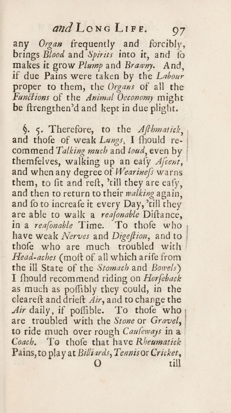any Organ frequently and forcibly, brings Blood, and Spirits into it, and fo makes it grow Plump and Brawny, And, if due Pains were taken by the Labour proper to them, the Organs of all the Functions of the Animal Oeconomy might be ftrengthen’d and kept in due plight, §. 5. Therefore, to the Afthmaticky and thofe of weak Lungs, I fhould re¬ commend Talking much and loud, even by themfelves, walking up an ealy Afcent, and when any degree of Wearinefs warns them, to fit and reft, ’till they are eafy, and then to return to their walking again, and fo to increafe it every Day, ’till they are able to walk a reajonable Diftance, in a reafonable Time. To thofe who have weak Nerves and Digeftion, and to j thofe who are much troubled with Head-aches (moft of all which arife from the ill State of the Stomach and Bowels') I fhould recommend riding on Horfeback as much as poffibly they could, in the cleared and dried Air, and to change the Air daily, if poftible. To thofe who are troubled with the Stone or Gravely to ride much over rough Caufewajs in a Coach. To thofe that have Rheumatick Pains, to play at Billiards, Tennis or Cricketi O till