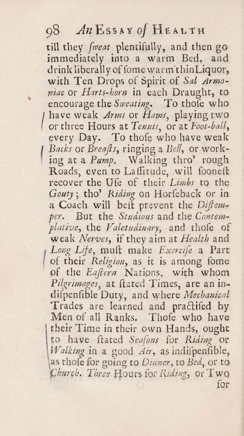 I 98 An Essay of Health till they five at plentifully, and then go immediately into a warm Bed, and drink liberally of feme warm'thinLiquor, with Ten Drops of Spirit of Sal Armo- piac or Harts-h'orn in each Draught, to encourage thz Sweating. To thofe who have weak Arms or Ham, playing two or three Hours at Tennis, or at Loot-ball, every Day. To thofe who have weak Backs or Breafls, ringing a Belly or work¬ ing at a Pump. Walking thro’ rough Roads, even to Latitude, will fooneft recover the Ufe of their Limbs to the Gouty; tho’ Riding on Horfeback or in a Coach will belt prevent the Difiem» per. But the Studious and the Contem¬ plative, the Valetudinary, and thofe of weak Nerves, if they aim at Health and Long Life, mull make Exercife a Part of their Religion, as it is among fame of the Eaflern Nations, with whom Pilgrimages, at (fated Times, are an in- difpenfible Duty, and where Mechanical Trades are learned and praftifed by Men of all Ranks. Thofe who have their Time in their own Hands, ought to have (fated Seafons for Riding or Walking in a good Air, as indifpenfible, as thofe for going to Dinner, to Bed, or to Three Hours for Riding, or J wo for 1hurch