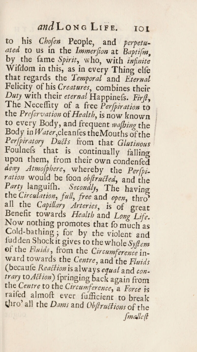 to his Chofen People, and perpetu¬ ated to us in the Immerfwn at Baptifm, by the lame Spirit, who, with infinite Wifdom in this, as in every Thing elle that regards. the Temporal and Eternal Felicity of his Creatures, combines their Duty with their eternal Happinefs. Firjl, The Neceflity of a free Perforation to the Prefervation of Health, is now known to every Body, and frequent wafhing the Body in Water,deznfes theMouths of the Perforatory Ducts from that Glutinous Foulnefs that is continually falling upon them, from their own condenfed dewy Jtmofphere, whereby the Perfo¬ ration would be foon obftrufled, and the Party languid. Secondly, The having the Circulation, full, free and open, thro* all the Capillary Arteries, is of great Benefit towards Health and Long Life. Now nothing promotes that fo much as Cold-bathing ; for by the violent and ludden Shock it gives to the whole Syftem ©1 the hl-uias, from the Circumference in- ward towards the Centre, and the Fluids (becaufe Reaction is always equal and con- trary to Action) fpringing back again from the Centre to the Circumference, a Force is raifed almoft ever fufficient to break Wiro all the Dams and Ob ft ructions of t lie Jmallefl