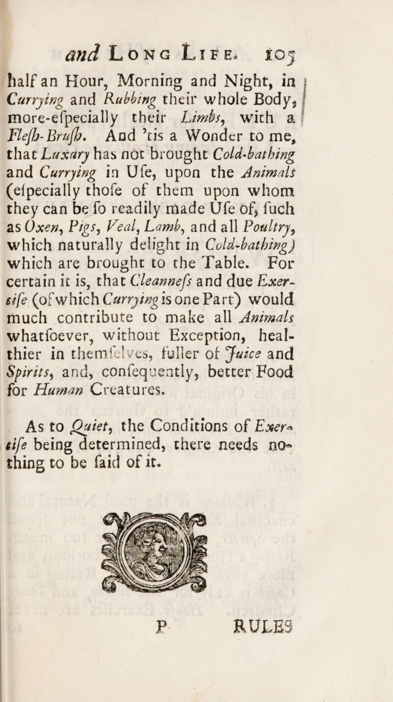 half an Hour, Morning and Night, in Currying and Rubbing their whole Body* f more-efpecially their Limbs, with a Flefh-Brufh, And ’tis a Wonder to me, that Luxury has not brought Cold-bathing and Currying in Ufe, upon the Animals (elpecially thofe of them upon whom they can be fo readily made Ufe of* fuch as Oxen, Pigs, Veal, Lamb, and all Poultry, which naturally delight in Cold-bathing) which are brought to the Table. For certain it is, that Cleannefs and due Exer- eife (ofwhichC«rrj/^isonePart) would much contribute to make all Animals whatfoever, without Exception, heal¬ thier in themfelves, fuller of Juice and Spirits, and, confequently, better Food for Human Creatures. As to Quiet, the Conditions of Exer* Life being determined, there needs no¬ thing to be faid of it. P RULES