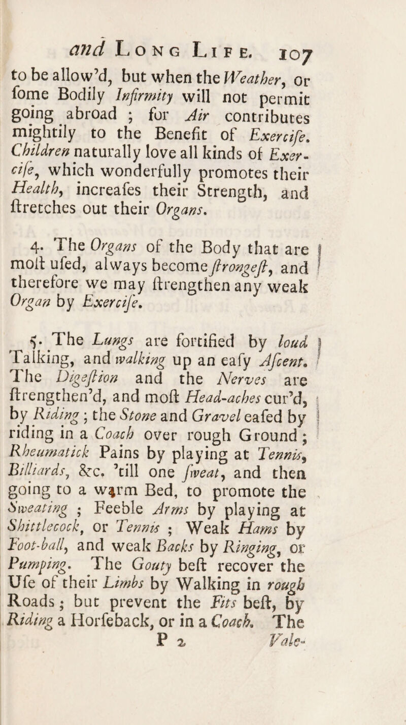 to be allow’d, but when the Weather, or fome Bodily Infirmity will not permit going abroad ; for Air contributes mightily to the Benefit of Exercife. Children naturally love all kinds of Exer- cije, which wonderfully promotes their Health, increafes their Strength, and ftretches out their Organs. 4. The Organs of the Body that are t molt ufed, always becomsfirongefi, and therefore we may ftrengthen any weak Organ by Exercife. V The Langs are fortified by laud j Talking, and walking up an eafy Jfcent. The Digs fit on and the Nerves are ftrengthen’d, and molt Head-aches cur’d, 5 by Riding ; the Stone and Gravel eafed by riding in a Coach over rough Ground ; Rheumatick Pains by playing at Tennis, Billiards, See. ’till one jweat, and then going to a w%rm Bed, to promote the Sweating ; Feeble Arms by playing at Shittlecock, or Tennis ; Weak Hams by Foot-ball, and weak Backs by Ringing, or Pumping. The Gouty belt recover the Ufe of their Limbs by Walking in rough Roads; but prevent the Fits beft, by Riding a Horfeback, or in a Coach. The P ^ Vale-