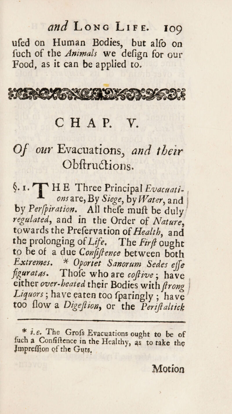 ufed on Human Bodies, but alfo on fuch of the Animals we defign for our Food, as it can be applied to. CHAP. y. Of our Evacuations., and their Obftru&ions. §• !• HP H E Three Principal Evacuati, A ons are, By Siege, by Water, and by Perforation. All thefe muft be duly regulated, and in the Order of Nature, towards the Prefervation of Health, and the prolonging of Life, The Ftrfl ought to be of a due Conjijlence between both Extremes. * Oportet Sanorum Sedes ejfe fg'Urat4s. Thole who are cojlive•, have either over-heated their Bodies with flrong Liquors; have eaten too fparingly ; have too flow a Digejlion, or the Penjlaltick i. e. The Grofs Evacuations ought to be of iuch a Confidence in the Healthy, as to take the Jmpreffion of the Guts. Motion