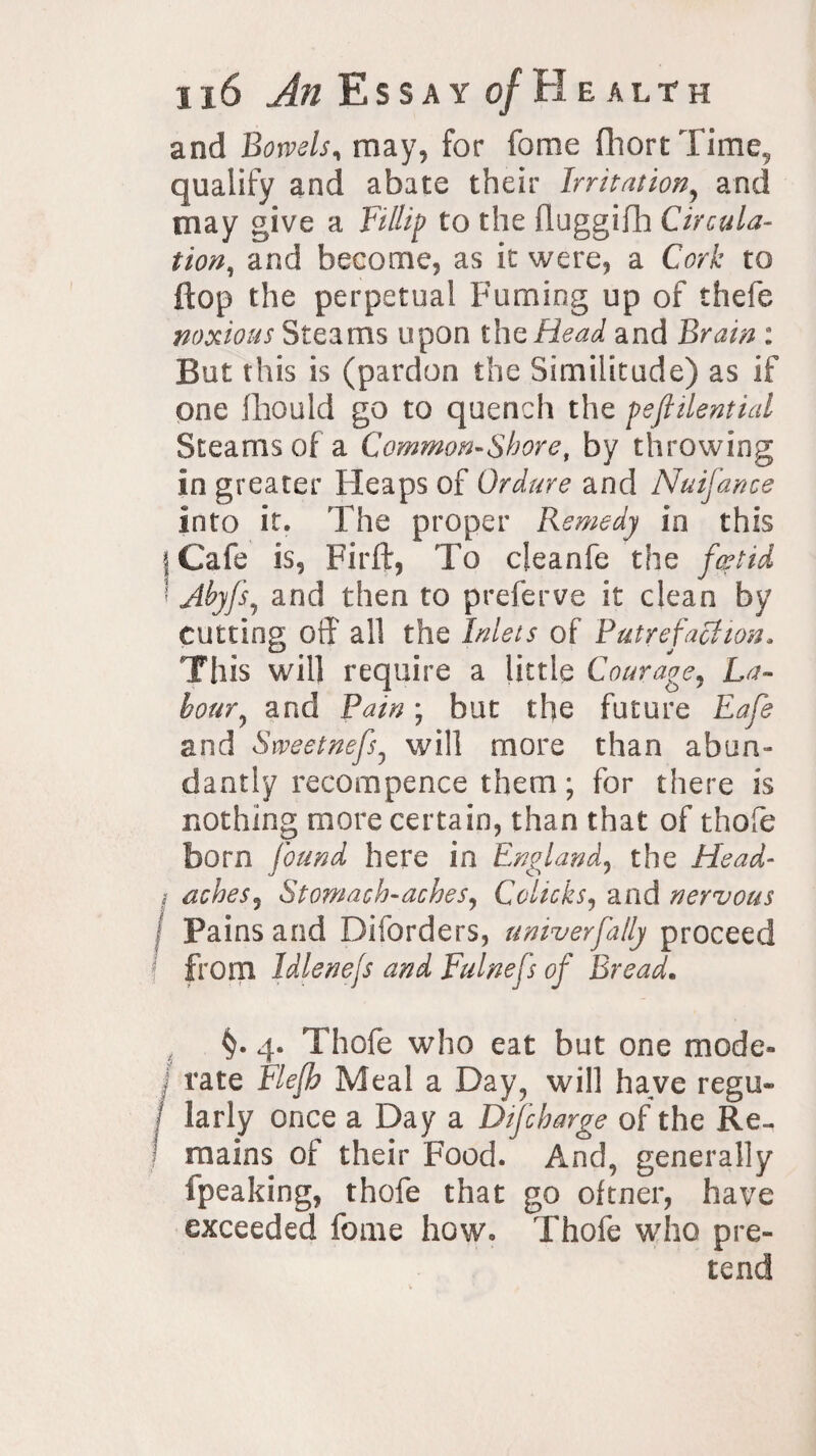 and Bowels, may, for fome fliort Time, qualify and abate their Irritation, and may give a Fillip to the fluggifh Circula¬ tion, and become, as it were, a Cork to flop the perpetual Fuming up of thefe noxious Steams upon thg Head and Brain : But this is (pardon the Similitude) as if one fhould go to quench the pefiilential Steams of a Common-Shore, by throwing in greater Fleaps of Ordure and Nuifance into it. The proper Remedy in this j Cafe is, Pirft, To cleanfe the foetid ; Ahyfs, and then to preferve it clean by cutting off all the Inlets of Putrefaction. This will require a little Courage, La- hour ^ and Pain; but the future Eafe and Sweetnefs, will more than abun¬ dantly recompence them; for there is nothing more certain, than that of thofe born found here in England, the Head- ; aches, Stomach-aches, Colicks, and nervous Pains and Diforders, univerfa/ly proceed from Idlenejs and Fulnefs of Bread. §. 4. Thofe who eat but one mode* rate Flefh Meal a Day, will have regu- I larly once a Day a Difcharge of the Re¬ mains of their Food. And, generally fpeaking, thofe that go oftner, have exceeded fome how. Thofe who pre¬ tend