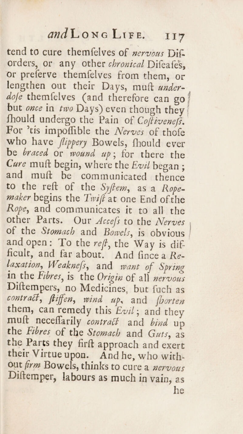 tend to cure themfelves of nervous Did orders, or any other chronical Difeafes, or preferve themfelves from them, or lengthen out their Days, mull under- doje themfelves (and therefore can go but once in two Days) even though they fhould undergo the Pain of Cojtivenefs. For ’tis impolfible the Nerves of thofe who have Jlippery Bowels, fhould ever be braced or wound up; for there the Cure mud: begin, where the Evil began ; and mud: be communicated thence to the reft of the Syjlem, as a Rope- maker begins the Twijl at one End ofthe Rope, and communicates it to all the other Parts. Our Accefs to the Nerves of the Stomach and Bowels, is obvious and open: To the reft, the Way is dif¬ ficult, and far about. And fince a Re¬ laxation, kVeaknefs, and want of Spring in the Fibres, is the Origin of all nervous Didempers, no Medicines, but fuch as contract, ftiffen, wind up, and jo or ten them, can remedy this Evil; and they mud: neceffarily contract and bind up the tibres of the Stomach and Guts, as the Parts they fird approach and exert their Virtue upon. And he, who with¬ out firm Bowels, thinks to cure a nervous Didemper, labours as much in vain, as he