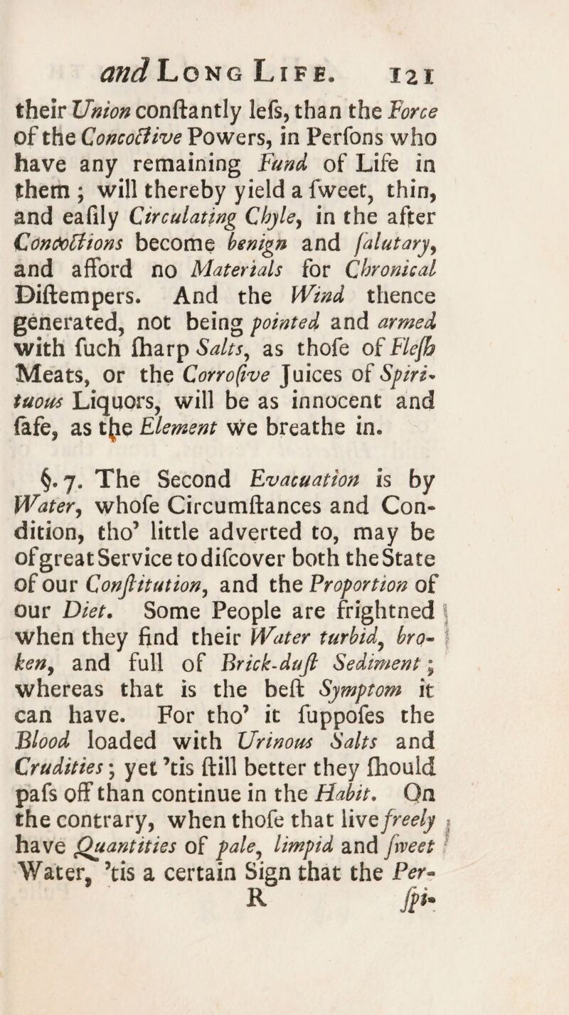 their Union conftantly lefs, than the Force of the Concofiive Powers, in Perfons who have any remaining Fund of Life in them ; will thereby yield a fweet, thin, and eafily Circulating Chyle, in the after Contortions become benign and falutary, and afford no Materials for Chronical Diftempers. And the Wind thence generated, not being pointed and armed with fuch fharp Salts, as thofe of Flefh Meats, or the Corrofwe Juices of Spiri¬ tuous Liquors, will be as innocent and (afe, as t{ie Element we breathe in, §.7, The Second Evacuation is by Water, whofe Circumftances and Con¬ dition, tho’ little adverted to, may be of great Service todifcover both the State of our Constitution, and the Proportion of our Diet. Some People are frightned when they find their Water turbid, bro¬ ken, and full of Brick-dujt Sediment; whereas that is the beft Symptom it can have. For tho’ it fuppofes the Blood loaded with Urinous Salts and Crudities; yet ’tis ftill better they fhould pafs off than continue in the Habit. On the contrary, when thofe that live freely have Quantities of pale, limpid and fveet Water, ’tis a certain Sign that the Per- R [pi*