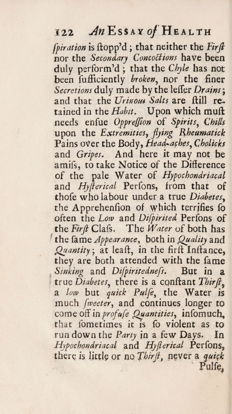 fpiration is {topp’d ; that neither the Hr ft nor the Secondary Concoctions have been duly perform’d ; that the Chyle has not been fufficiently broken, nor the finer Secretions duly made by the leffer Drains j and that the Urinous Salts are ftill re¬ tained in the Habit. Upon which mud needs enfue Oppreffion of Spirits9 Chills upon the Extremities, flying Rheumatick Pains over the Body, Head*acbesy Cholicks and Gripes. And here it may not be amifs, to take Notice of the Difference of the pale Water of Hypochondriacal and Hyflerical Perfons, from that of thofe who labour under a true Diabetes, the Apprehenfion of which terrifies fo often the Low and Difpirited Perfons of the Firfl Clafs. The Water of both has the fame Appearance, both in Quality and Quantity; at lead, in the firfl: Inftance, they are both attended with the fame Sinking and Difpiritednefls. But in a true Diabetes? there is a cqnftant Thirjt9 a low but quick Pulfe, the Water is much fweeter, and continues longer to come off in profufe Quantities, infomuch, that fometimes it is fo violent as to run down the Party in a few Days. In Hypochondriacal and Hyflerical Perfons, there is little or no Tbirfl, never a quick Pulfe,