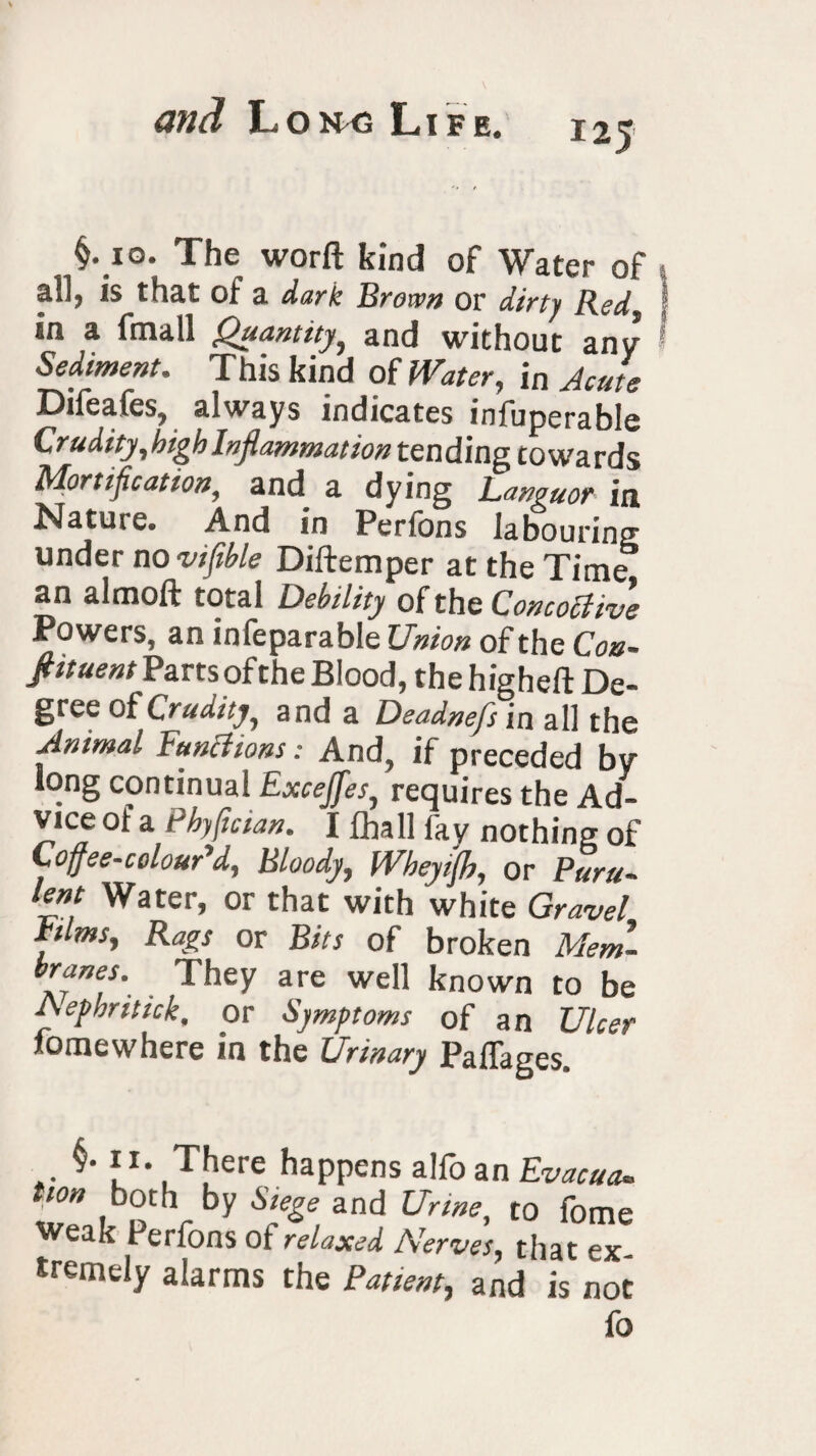 125 §. 10. The worft kind of Water of ail, is that of a dark Brown or dirty Red. sn a fmall Quantity, and without any Sediment. This kind of Water, in Acute Difeafes, always indicates infuperable Crudity,high Inflammation tending towards Mortification, and a dying Languor in Nature. And in Perfons labouring under no vifible Diftemper at the Time an almoft total Debility of the ConcoUive Powers, an infeparable Union of the Con- fittuent Parts ofthe Blood, the higheft De¬ gree of Crudity, and a Deadnefs in all the Animal Fund ions: And, if preceded by long continual Excejfes, requires the Ad¬ vice of a Pbyfician. I £hall fay nothing of Cojfee-colouAd, Bloody, Wheyijb, or Puru- tent Water, or that with white Gravel ttlms. Rags or Bits of broken Mem- br“ne.s\ They are well known to be Aephritick, or Symptoms of an Ulcer fomewhere in the Urinary JPafTages. §• rx. There happens alfo an Evacuee twn both by Siege and Urine, to fome Weak Perfons of relaxed Nerves, that ex¬ tremely alarms the Patient, and is not fo