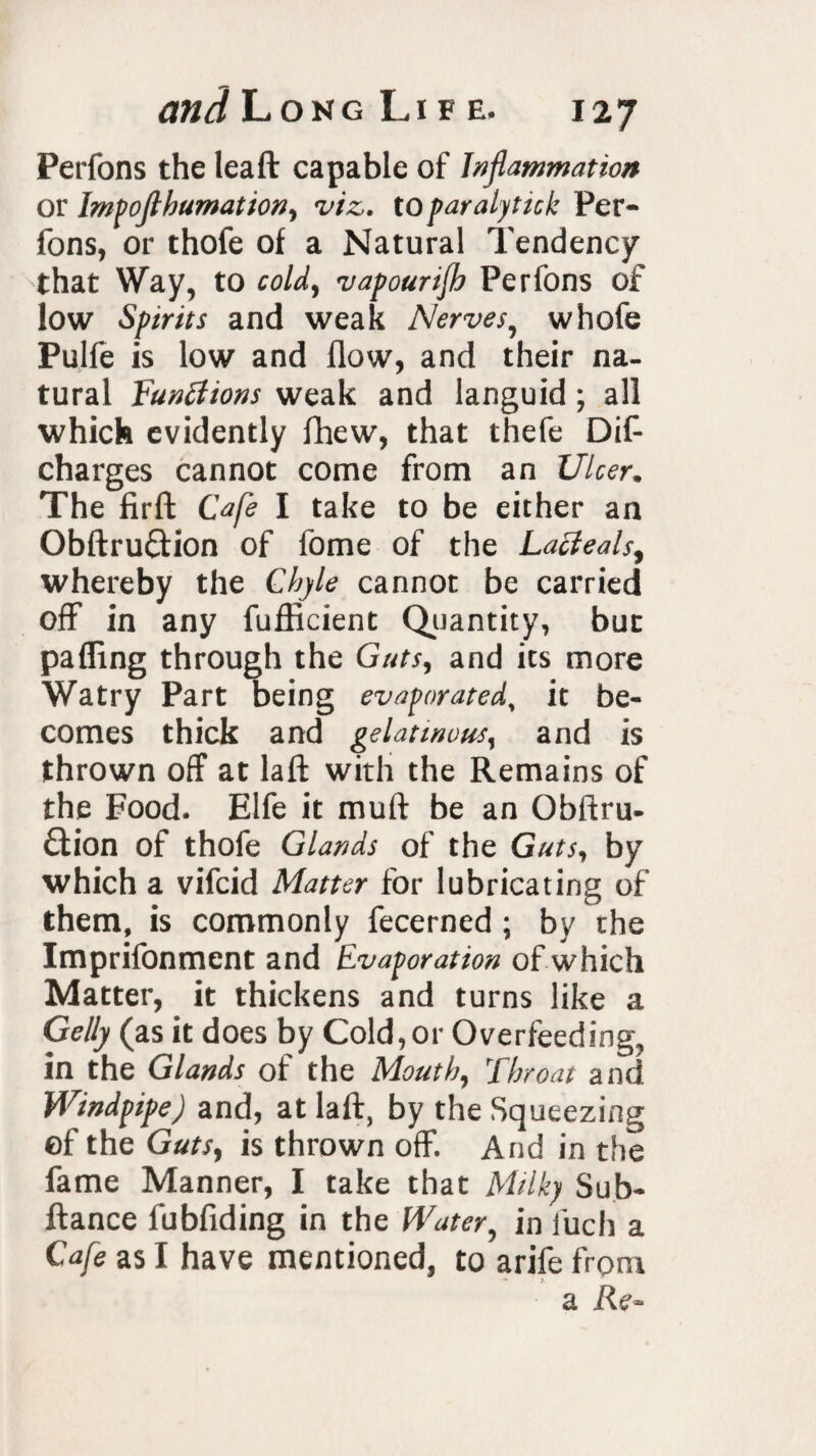 Perfons the leaft capable of Inflammation or Impoftbumationy viz. to paralytick Per¬ fons, or thofe of a Natural Tendency that Way, to cold, vapourijh Perfons of low Spirits and weak Nerves, whofe Pulfe is low and flow, and their na¬ tural Functions weak and languid ; all which evidently fhew, that thefe Dif- charges cannot come from an Ulcer. The firffc Cafe I take to be either an Obftruftion of fome of the Lacleals, whereby the Chyle cannot be carried off in any fufficient Quantity, but pafling through the Guts, and its more Watry Part being evaporated, it be¬ comes thick and gelatinousy and is thrown off at laid; with the Remains of the Food. Elfe it mult be an Obftru- £tion of thofe Glands of the Guts, by which a vifcid Matter for lubricating of them, is commonly fecerned ; by the Imprifonment and Evaporation of which Matter, it thickens and turns like a Geliy (as it does by Cold, or Overfeeding, in the Glands of the Mouth, Throat and Windpipe) and, at laft, by the Squeezing of the Guts, is thrown off. And in the fame Manner, I take that Milky Sub- ftance fubfiding in the Water, in luch a Cafe as I have mentioned, to arife from > a Re-