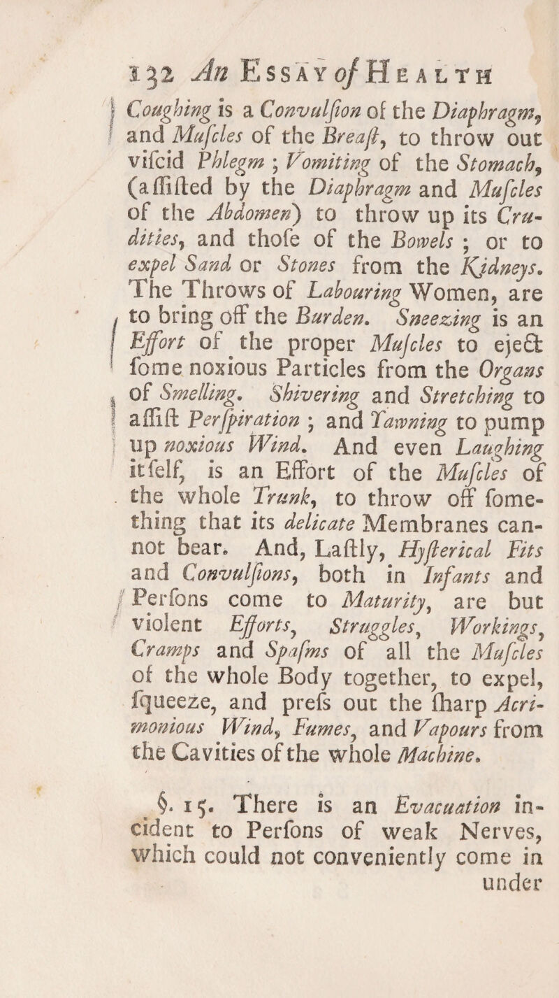 i%2 An E s s a y of H e a l t h • Coughing is a Convulfion of the Diaphragm, and Mujcles of the Breajl, to throw out vilcid Phlegm • Vomiting of the Stomach, (aAided by the Diaphragm and Mufcles of the Abdomen) to throw up its Cru¬ dities, and thofe of the Bowels ; or to expel Sand or Stones from the Kjdneys. The Throws of Labouring Women, are I to bring off the Burden. Sneezing is an j Ejfort of the proper Mujcles to eje£t fome noxious Particles from the Organs I of Smelling. Shivering and Stretching to a did Perfpiration ; and Dawning to pump up noxious Wind. And even Laughing Itfelf, is an Effort of the Mufcles of the whole Trunk, to throw off fome- thing that its delicate Membranes can¬ not bear. And, Ladly, Hyjlerical Fits and Convulfwns, both in Infants and Perfons come to Maturity, are but violent Efforts^ Struggles, Workings, Cramps and Spafms of all the Mufcles of the whole Body together, to expel, ffjueeze, and prefs out the fharp Acri¬ monious Wind, Fumes, and Vapours from the Cavities of the whole Machine. §.15. There is an Evacuation in¬ cident to Perfons of weak Nerves, which could not conveniently come in under