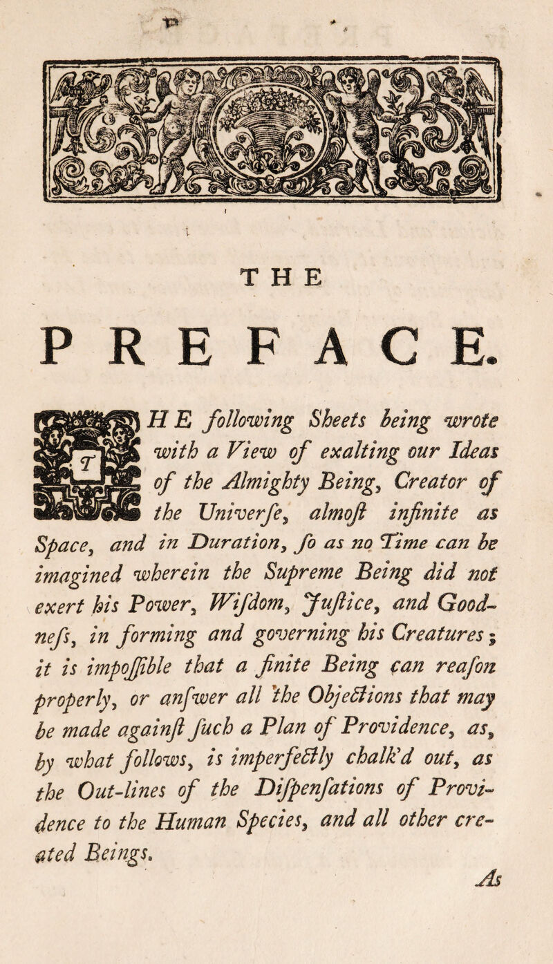 THE PREFACE. H E following Sheets being wrote with a View of exalting our Ideas of the Almighty Beings Creator of the Univerfe, almojl infinite as Space, and in Duration, fo as no lime can be imagined wherein the Supreme Being did not exert his Power, Wifdom, Jufiice, and Good- nefs, in forming and governing his Creatures; it is impofiible that a finite Being can reafon properly, or anfwer all 'the Objections that may be made againft fuch a Plan of Providence, as, by what follows, is imperfectly chalkd out, as the Out-lines of the Difpenfations of Provi¬ dence to the Human Species, and all other cre¬ ated Beings. As