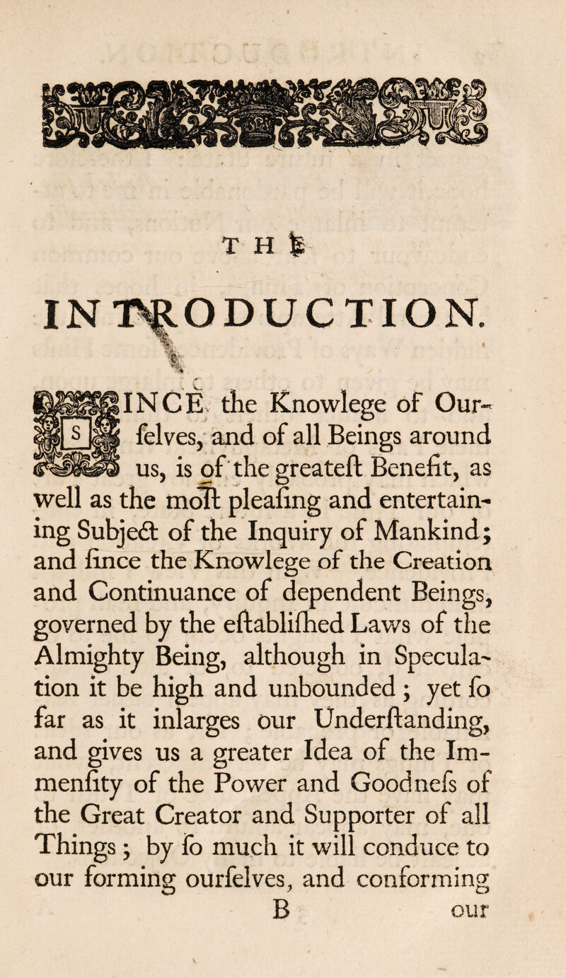 T H % INTRODUCTION. %_ .. ' . INCE the Knowlege of Our- felves, and of all Beings around us, is of the greatefi: Benefit, as well as the moll pleafing and entertain¬ ing Subjedt of the Inquiry of Mankind; and fince the Knowlege of the Creation and Continuance of dependent Beings, governed by the eftablifhed Laws of the Almighty Being, although in Specula¬ tion it be high and unbounded ; yet fo far as it inlarges our Underftanding, and gives us a greater Idea of the Im- menfity of the Power and Goodnefs of the Great Creator and Supporter of all Things; by io much it will conduce to our forming ourfelves, and conforming B our V