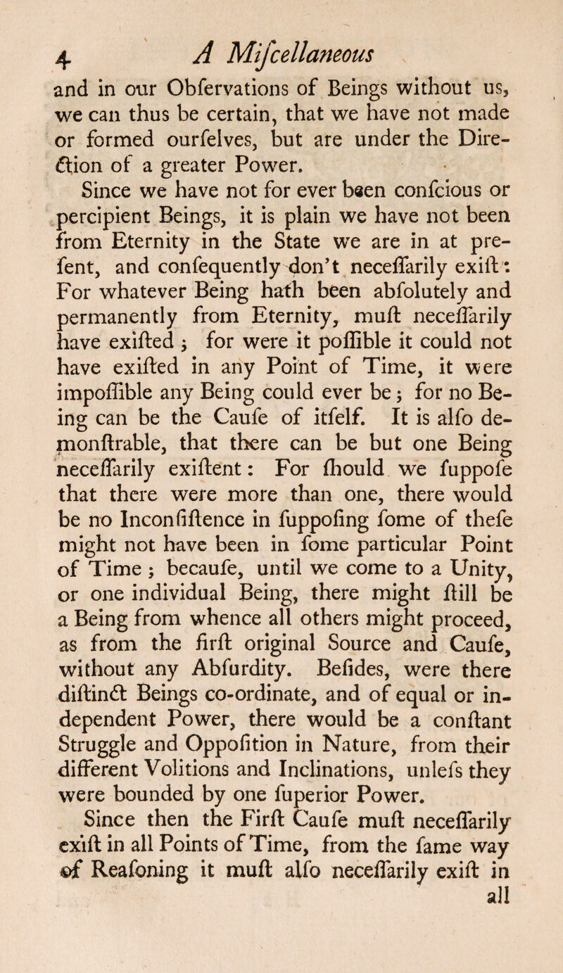 and in our Obfervations of Beings without us, we can thus be certain, that we have not made or formed ourfelves, but are under the Dire¬ ction of a greater Power. Since we have not for ever been confcious or percipient Beings, it is plain we have not been from Eternity in the State wTe are in at pre- fent, and confequently don’t neceffarily exift: For whatever Being hath been abfolutely and permanently from Eternity, mu ft necefTarily have exifted * for were it poffible it could not have exifted in any Point of Time, it were impoffible any Being could ever be; for no Be¬ ing can be the Caufe of itfelf. It is alfo de- monftrable, that there can be but one Being necefTarily exiftent: For fhould we fuppofe that there were more than one, there would be no Inconfiftence in fuppofing fome of thefe might not have been in fome particular Point of Time ; becaufe, until we come to a Unity, or one individual Being, there might ftill be a Being from whence all others might proceed, as from the firft original Source and Caufe, without any Abfurdity. Befides, were there diftinCt Beings co-ordinate, and of equal or in¬ dependent Power, there would be a conftant Struggle and Oppofition in Nature, from their different Volitions and Inclinations, unlefs they were bounded by one fuperior Power. Since then the Firft Caufe muft necefTarily exift in all Points of Time, from the fame way ©£ Reafoning it muft alfo necefTarily exift in all