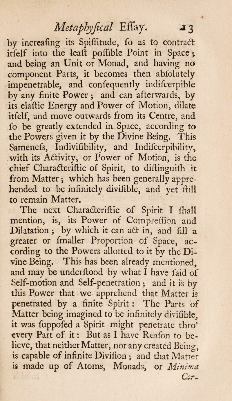 by increafing its Spiffitude, fo as to contrad itfelf into the leaft poffible Point in Space; and being an Unit or Monad, and having no component Parts, it becomes then abfolutely impenetrable, and confequently indifcerpibie by any finite Power; and can afterwards, by its elaftic Energy and Power of Motion, dilate itfelf, and move outwards from its Centre, and fo be greatly extended in Space, according to the Powers given it by the Divine Being. This Samenefs, Indivifibility, and Indifcerpibility, with its Adivity, or Power of Motion, is the chief Charaderiflic of Spirit, to diftinguifh it from Matter which has been generally appre¬ hended to be infinitely divifible, and yet Hill to remain Matter. The next Charaderiflic of Spirit I fhall mention, is, its Power of Compreffion and Dilatation; by which it can ad in, and fill a greater or fmaller Proportion of Space, ac¬ cording to the Powers allotted to it by the Di¬ vine Being. This has been already mentioned, and may be underflood by what I have faid of Self-motion and Self-penetration; and it is by this Power that we apprehend that Matter is penetrated by a finite Spirit: The Parts of Matter being imagined to be infinitely divifible, it was fuppofed a Spirit might penetrate thro' every Part of it: But as I have Reafon to be¬ lieve, that neither Matter, nor any created Being, is capable of infinite Divifion ; and that Matter is made up of Atoms, Monads, or Minima Cor-