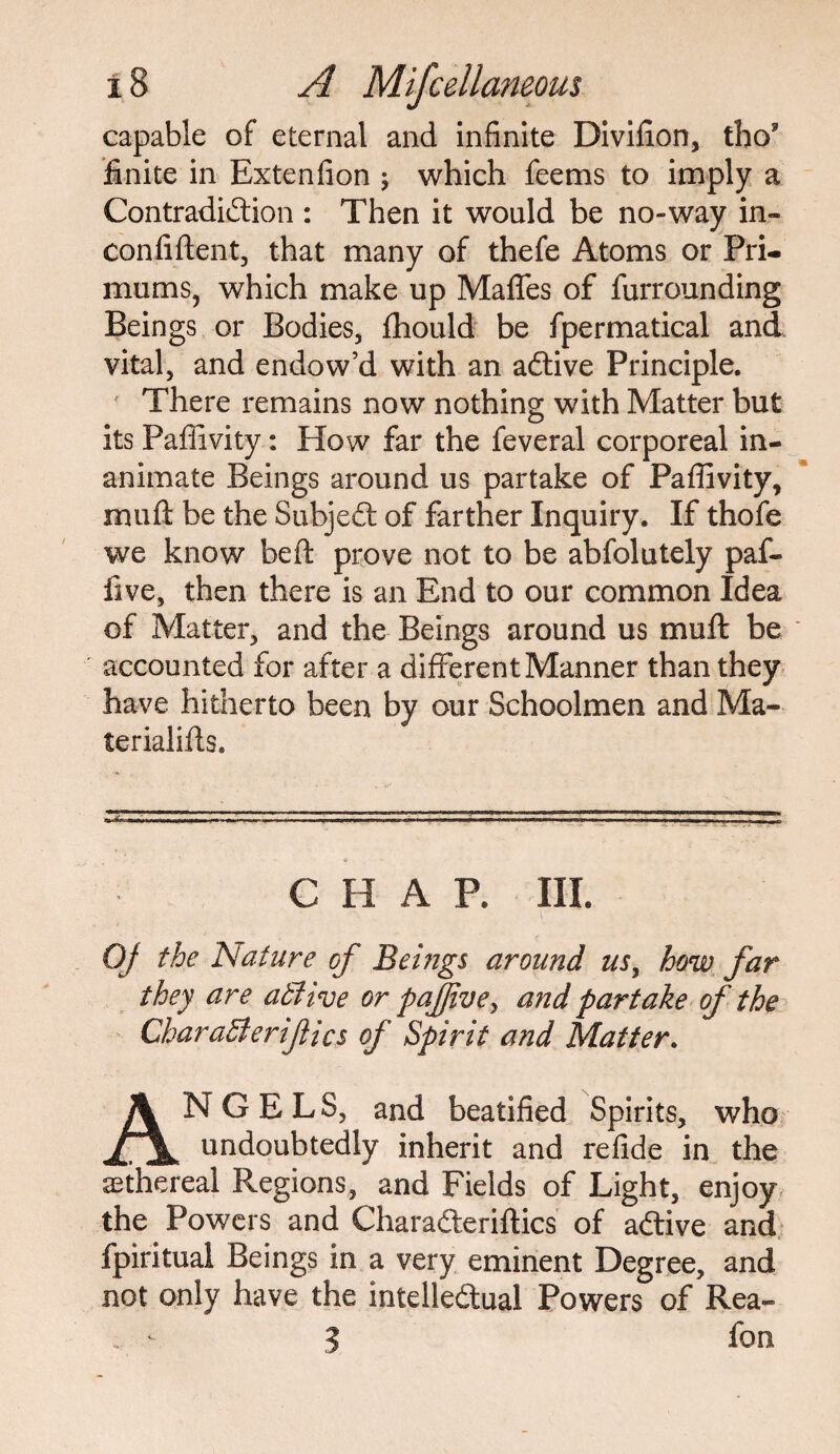 capable of eternal and infinite Divifion, tho* finite in Extenfion j which feems to imply a Contradiction : Then it would be no-way in- confiftent, that many of thefe Atoms or Pri- mums, which make up Maffes of furrounding Beings or Bodies, fhould be fpermatical and vital, and endow’d with an aCtive Principle. ' There remains now nothing with Matter but its Paffivity: How far the feveral corporeal in¬ animate Beings around us partake of Paffivity, muft be the SubjeCt of farther Inquiry. If thofe we know be ft prove not to be abfolutely paf- five, then there is an End to our common Idea of Matter, and the Beings around us mu ft be accounted for after a different Manner than they have hitherto been by our Schoolmen and Ma¬ le rial ills* -^--TT,r-!- - I -I--- - --. - --- ----- - - • ■ - ■ - - CHAP. III. Of the Nature of Beings around us, how far they are atlive or pafjive, and partake of the CharaBerifics of Spirit and Matter. ANGELS, and beatified Spirits, who undoubtedly inherit and refide in the ethereal Regions, and Fields of Light, enjoy the Powers and CharaCteriftics of aCtive and fpiritual Beings in a very eminent Degree, and not only have the intellectual Powers of Rea- . - 3 fon