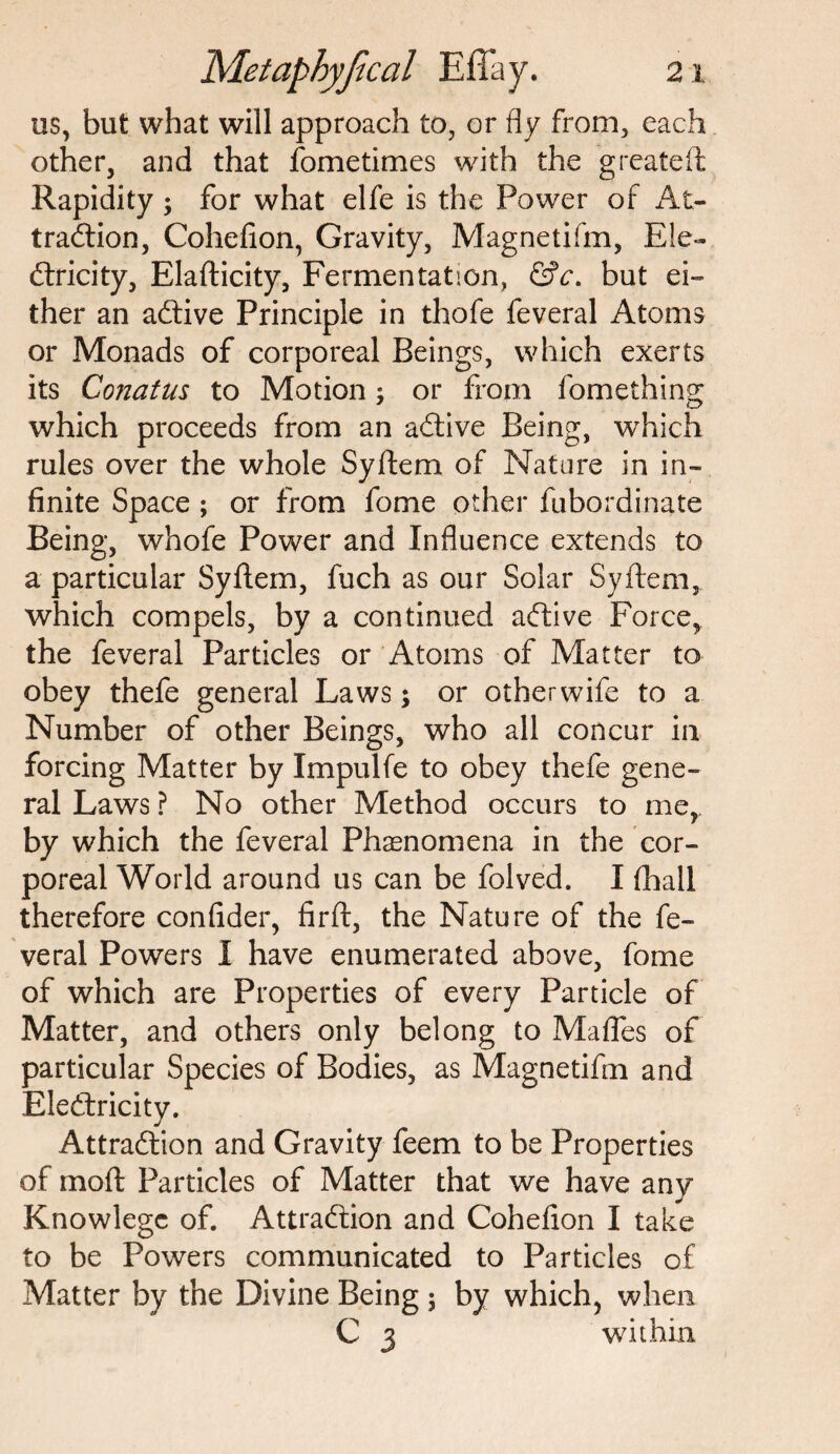 us, but what will approach to, or fly from, each other, and that fometimes with the g reate ft Rapidity ; for what elfe is the Power of At¬ tradion, Cohefion, Gravity, Magnetifm, Ele- dricity, Elafticity, Fermentation, &c. but ei¬ ther an adive Principle in thofe feveral Atoms or Monads of corporeal Beings, which exerts its Conatus to Motion, or from fomething which proceeds from an adive Being, which rules over the whole Syftem of Nature in in¬ finite Space ; or from fome other fubordinate Being, whofe Power and Influence extends to a particular Syftem, fuch as our Solar Syftem, which compels, by a continued adive Force, the feveral Particles or Atoms of Matter to obey thefe general Laws; or other wife to a Number of other Beings, who all concur in forcing Matter by Impulfe to obey thefe gene¬ ral Laws ? No other Method occurs to me, by which the feveral Phenomena in the cor¬ poreal World around us can be folved. I (hall therefore confider, firft, the Nature of the fe¬ veral Powers I have enumerated above, fome of which are Properties of every Particle of Matter, and others only belong to Mafles of particular Species of Bodies, as Magnetifm and Eledricity. Attradion and Gravity feem to be Properties of moft Particles of Matter that we have any Knowlege of. Attradion and Cohefion I take to be Powers communicated to Particles of Matter by the Divine Being $ by which, when C 3 within.