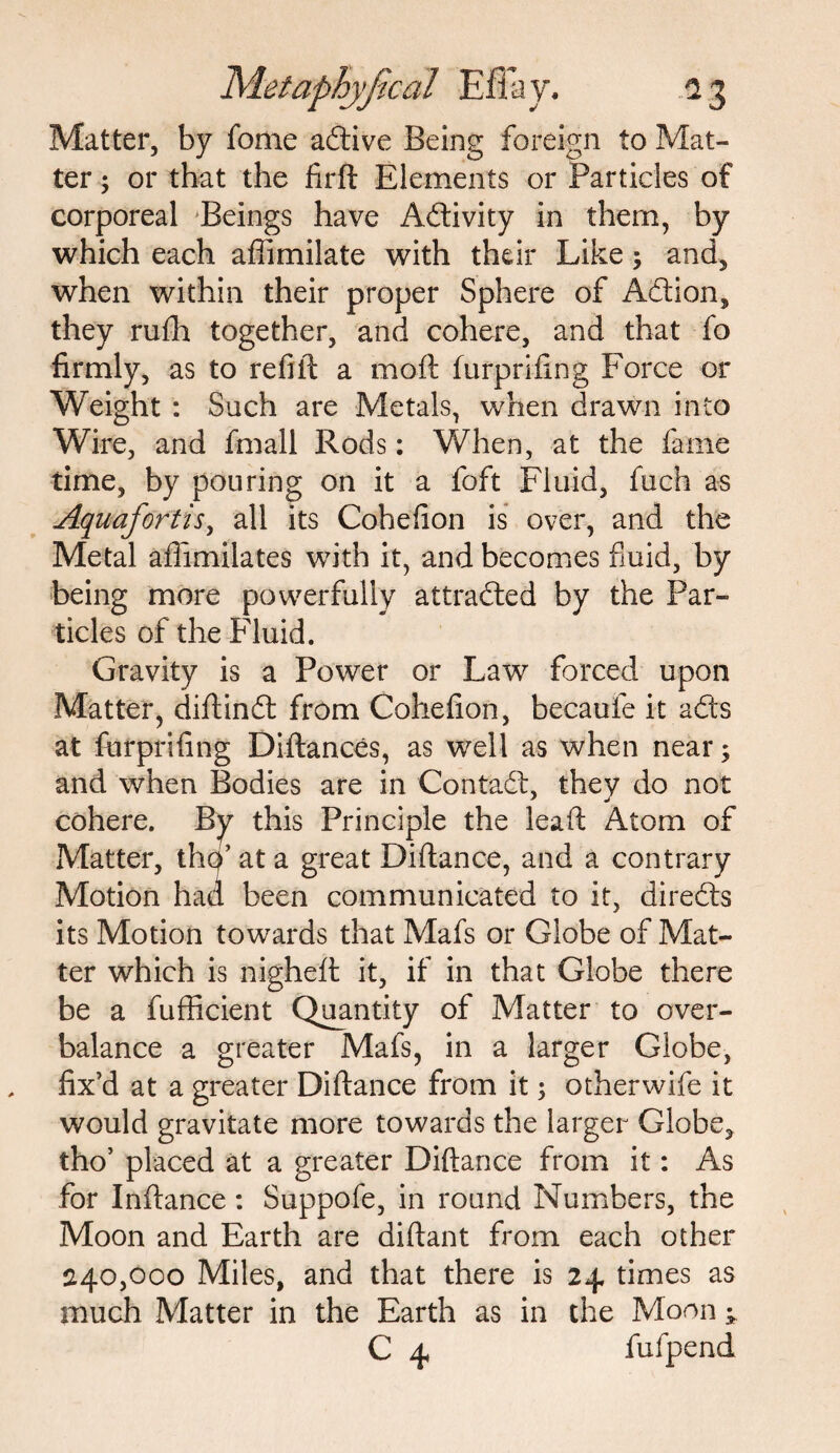 Matter, by fome adive Being foreign to Mat¬ ter ; or that the firft Elements or Particles of corporeal Beings have Activity in them, by which each affimilate with their Like; and, when within their proper Sphere of Adion, they rufh together, and cohere, and that fo firmly, as to refill: a moft furprifing Force or Weight : Such are Metals, when drawn into Wire, and fmall Rods: When, at the fame time, by pouring on it a foft Fluid, fuch as Aquafortis, all its Cohefion is over, and the Metal affimilates with it, and becomes fluid, by being more powerfully attracted by the Par¬ ticles of the Fluid. Gravity is a Power or Law forced upon Matter, diftind from Cohefion, becaufe it ads at furprifing Diftances, as well as when near; and when Bodies are in Contad, they do not cohere. By this Principle the lead Atom of Matter, thp’ at a great Diftance, and a contrary Motion had been communicated to it, direds its Motion towards that Mafs or Globe of Mat¬ ter which is nighefl it, if in that Globe there be a fufficient Quantity of Matter to over¬ balance a greater Mafs, in a larger Globe, fix’d at a greater Diftance from it; otherwife it would gravitate more towards the larger Globe, tho’ placed at a greater Diftance from it: As for Inftance: Suppofe, in round Numbers, the Moon and Earth are diftant from each other 240,000 Miles, and that there is 24 times as much Matter in the Earth as in the Moon; C 4 fufpend