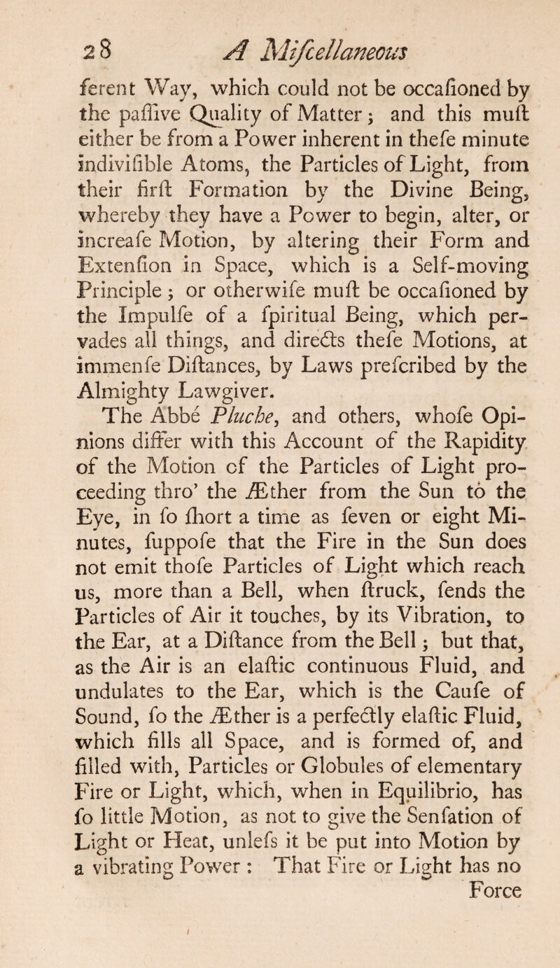 ferent Way, which could not be occafioned by the paffive Quality of Matter; and this mull either be from a Power inherent in thefe minute indivifible Atoms, the Particles of Light, from their firft Formation by the Divine Being, whereby they have a Power to begin, alter, or increafe Motion, by altering their Form and Extenfion in Space, which is a Self-moving Principle ; or otherwife muft be occafioned by the Impulfe of a fpiritual Being, which per¬ vades all things, and directs thefe Motions, at immenfe Diftances, by Laws prefcribed by the Almighty Lawgiver. The Abbe Pluche, and others, whofe Opi¬ nions differ with this Account of the Rapidity of the Motion of the Particles of Light pro¬ ceeding thro’ the /Ether from the Sun to the Eye, in fo fhort a time as feven or eight Mi¬ nutes, fuppofe that the Fire in the Sun does not emit thofe Particles of Light which reach us, more than a Bell, when ftruck, fends the Particles of Air it touches, by its Vibration, to the Ear, at a Diftance from the Bell; but that, as the Air is an elaftic continuous Fluid, and undulates to the Ear, which is the Caufe of Sound, fo the /Ether is a perfectly elaftic Fluid, which fills all Space, and is formed of, and filled with, Particles or Globules of elementary Fire or Light, which, when in Equilibrio, has fo little Motion, as not to give the Senfation of Light or Pleat, unlefs it be put into Motion by a vibrating Power : That Fire or Light has no Force i