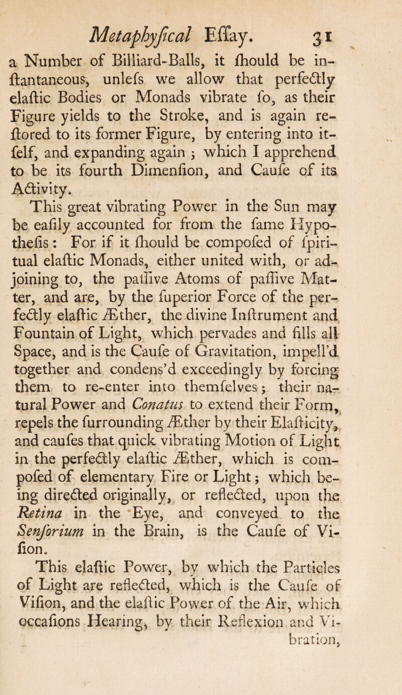 a Number of Billiard-Balls, it fhould be in- ftantaneous, unlefs we allow that perfectly elaftic Bodies or Monads vibrate fo, as their Figure yields to the Stroke, and is again re- ltored to its former Figure, by entering into it- felf, and expanding again j which I apprehend to be its fourth Dimenfion, and Caufe of its Activity. This great vibrating Power in the Sun may be eafily accounted for from the fame Hypo- thefts: For if it fhould be compofed of fpiri- tual elaftic Monads, either united with, or ad¬ joining to, the paftive Atoms of paffive Mat¬ ter, and are, by the fuperior Force of the per¬ fectly elaftic /Ether, the divine Inftrument and Fountain of Light, which pervades and fills all Space, and is the Caufe of Gravitation, impeifd together and condens'd exceedingly by forcing them to re-enter into themfelves; their na¬ tural Power and Conatus to extend their Form, repels the furrounding /Ether by their Elafticity, and caufes that quick vibrating Motion of Light in the perfectly elaftic /Ether, which is com- pofed of elementary Fire or Light; which be¬ ing directed originally, or reflected, upon the Retina in the Eye, and conveyed to the Senforium in the Brain, is the Caufe of Vi- fion. This elaftic Power, by which the Particles of Light are reflected, which is the Caufe of Vifion, and the elaftic Power of the Air, which occafions Hearing, by their Reflexion and Vi¬ bration,