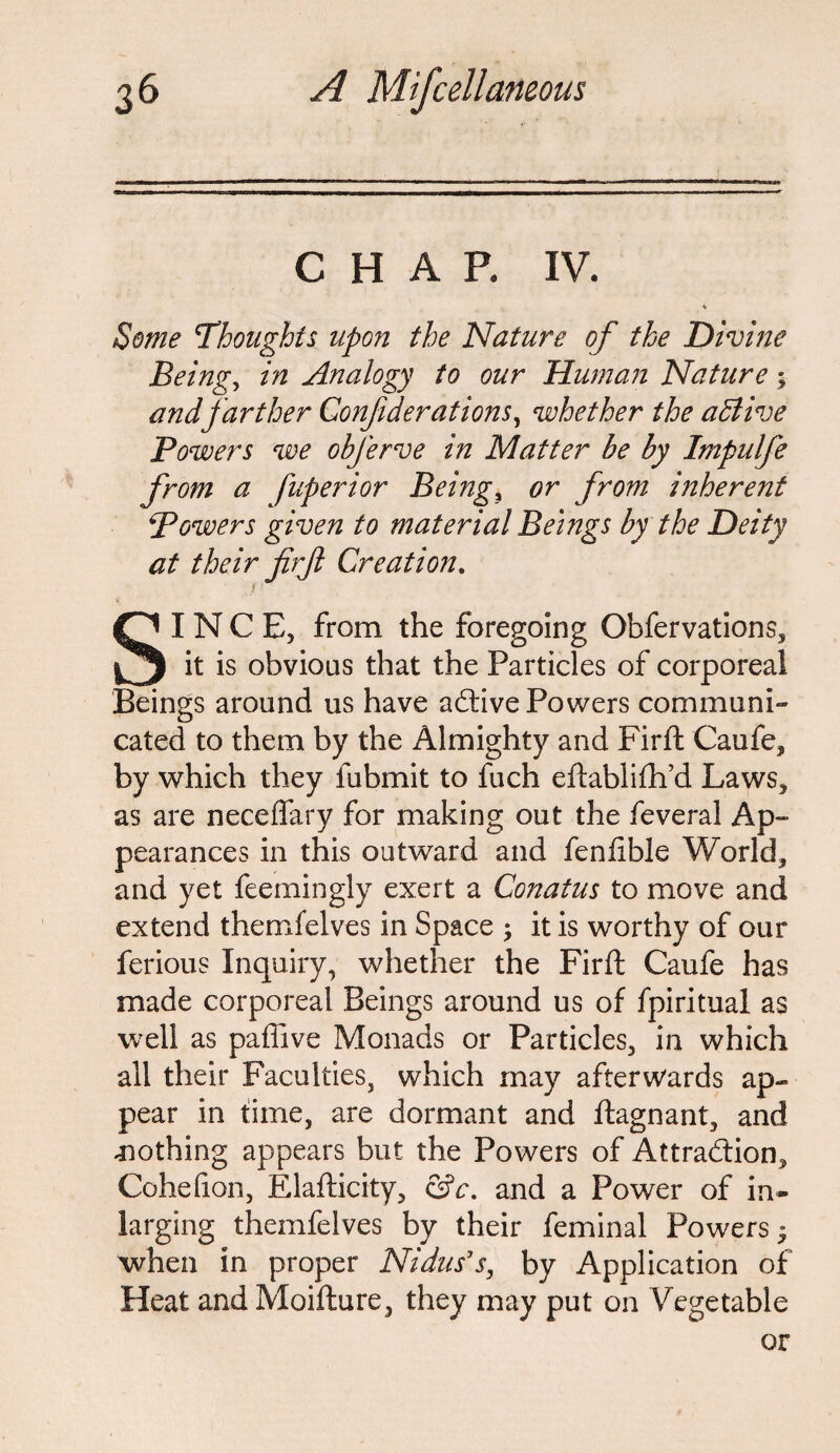 CHAP. IV. 4 Some Thoughts upon the Nature of the Divine Being, in Analogy to our Human Nature 5 and farther Confderations, whether the active Powers we obferve in Matter be by Impulfe from a fuperior Beings or from inherent Powers given to material Beings by the Deity at their firjl Creation. SINCE, from the foregoing Obfervations, it is obvious that the Particles of corporeal Beings around us have aCtive Powers communi¬ cated to them by the Almighty and Firft Caufe, by which they fubmit to fuch eftablifh’d Laws, as are neceffary for making out the feveral Ap¬ pearances in this outward and fenfible World, and yet feemingly exert a Conatus to move and extend themfelves in Space ; it is worthy of our ferious Inquiry, whether the Firft Caufe has made corporeal Beings around us of fpiritual as well as paflive Monads or Particles, in which all their Faculties, which may afterwards ap¬ pear in time, are dormant and ftagnant, and nothing appears but the Powers of Attraction, Cohefion, Elafticity, &c. and a Power of in- larging themfelves by their feminal Powers 3 when in proper Nidus's, by Application of Heat and Moifture, they may put on Vegetable or