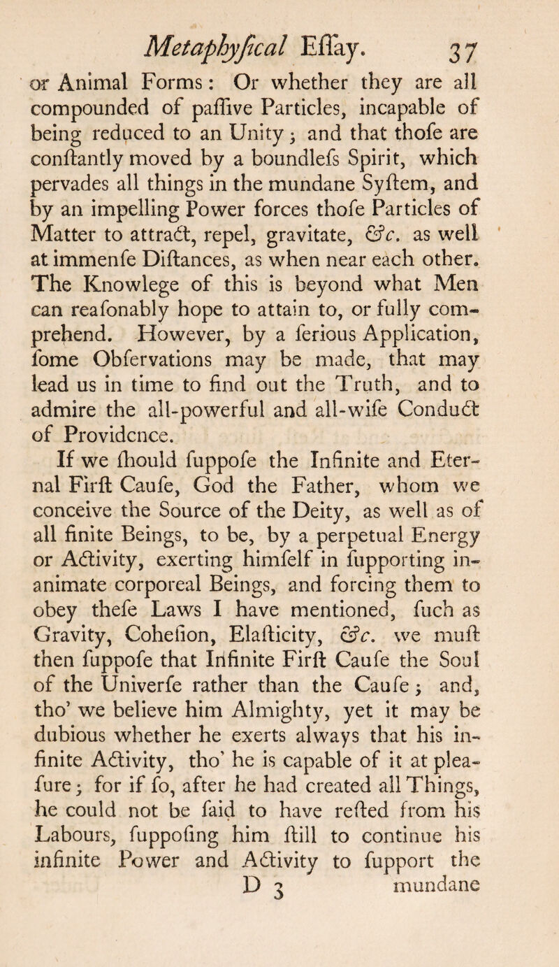 or Animal Forms: Or whether they are all compounded of paffive Particles, incapable of being reduced to an Unity 3 and that thofe are condantly moved by a boundlefs Spirit, which pervades all things in the mundane Sydem, and by an impelling Power forces thofe Particles of Matter to attract, repel, gravitate, &c. as well at immenfe Didances, as when near each other. The Knowlege of this is beyond what Men can reafonably hope to attain to, or fully com¬ prehend. However, by a ferious Application, fome Obfervations may be made, that may lead us in time to find out the Truth, and to admire the all-powerful and all-wife Conduit of Providence. If we fhould fuppofe the Infinite and Eter¬ nal Firfl: Caufe, God the Father, whom we conceive the Source of the Deity, as well as of all finite Beings, to be, by a perpetual Energy or Activity, exerting himfelf in fupporting in¬ animate corporeal Beings, and forcing them to obey thefe Laws I have mentioned, fuch as Gravity, Cohelion, Eladicity, &c. we muft then fuppofe that Infinite Firft Caufe the Soul of the Univerfe rather than the Caufe 3 and, tho’ we believe him Almighty, yet it may be dubious whether he exerts always that his in¬ finite Activity, tho' he is capable of it at plea- fure3 for if fo, after he had created all Things, he could not be faid to have reded from his Labours, fuppofing him dill to continue his infinite Power and Activity to fupport the D 3 mundane