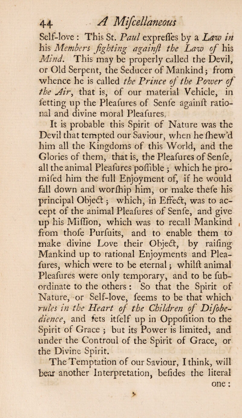 Self-love : This St. Paul exprefies by a Law in his Members fighting againfi the Law of his Mind. This may be properly called the Devil, or Old Serpent, the Seducer of Mankind; from whence he is called the Prince of the Power of the <Airy that is, of our material Vehicle, in fetting up the Pleafures of Senfe againlt ratio¬ nal and divine moral Pleafures, It is probable this Spirit of Nature was the Devil that tempted our Saviour, when he fhew’d him all the Kingdoms of this World, and the Glories of them, that is, the Pleafures of Senfe, all the animal Pleafures poffible ; which he pro- mifed him the full Enjoyment of, if he would fall down and worth ip him, or make thefe his principal Gbjedt; which, in Effedt, was to ac¬ cept of the animal Pleafures of Senfe, and give up his Million, which was to recall Mankind from thofe Purfuits, and to enable them to make divine Love their Qbjedt, by railing Mankind up to rational Enjoyments and Plea¬ fures, which were to be eternal; whilft animal Pleafures were only temporary, and to be fub- ordinate to the others: So that the Spirit of Nature, or Self-love, feems to be that which rules in the Heart of the Children of Difiobe- dienee, and fets itfelf up in Oppofition to the Spirit of Grace ; but its Power is limited, and under the Controui of the Spirit of Grace, or the Divine Spirit. The Temptation of our Saviour, I think, will bear another Interpretation, befides the literal one: