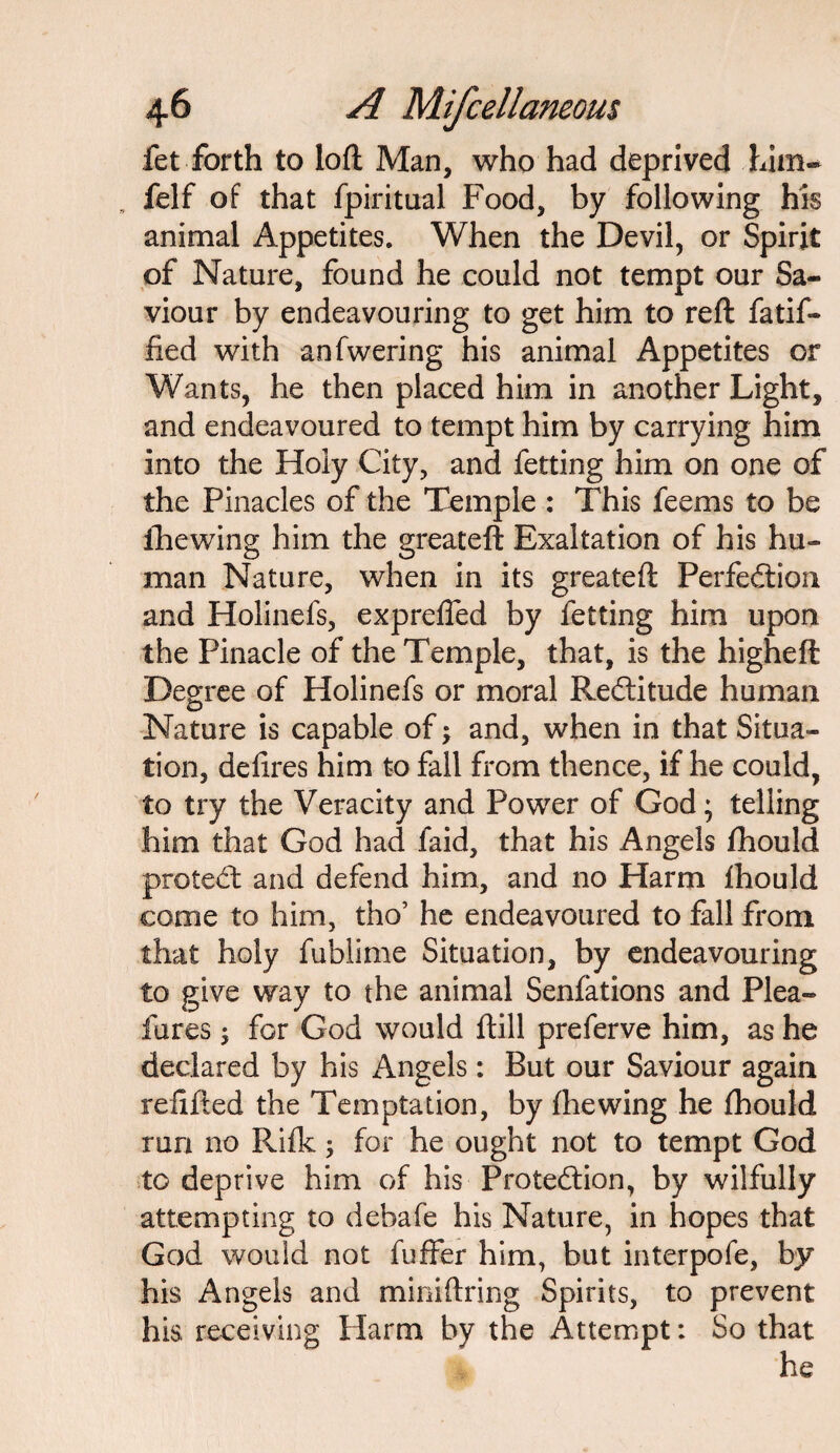 fet forth to loft Man, who had deprived .him* felf of that fpiritual Food, by following his animal Appetites. When the Devil, or Spirit of Nature, found he could not tempt our Sa¬ viour by endeavouring to get him to reft fatif- fied with anfwering his animal Appetites or Wants, he then placed him in another Light, and endeavoured to tempt him by carrying him into the Holy City, and fetting him on one of the Pinacles of the Temple : This feems to be lire wing him the greateft Exaltation of his hu¬ man Nature, when in its greateft Perfection and Holinefs, exprefied by fetting him upon the Pinacle of the Temple, that, is the higheft Degree of Holinefs or moral ReCtitude human Nature is capable of > and, when in that Situa¬ tion, defires him to fall from thence, if he could, to try the Veracity and Power of God; telling him that God had laid, that his Angels fhould protect and defend him, and no Harm fhould come to him, tho’ he endeavoured to fall from that holy fublime Situation, by endeavouring to give way to the animal Senfations and Plea- lures ; for God would ftill preferve him, as he declared by his Angels: But our Saviour again refilled the Temptation, by fhewing he fhould run no Rifk; for he ought not to tempt God to deprive him of his Protection, by wilfully attempting to debafe his Nature, in hopes that God would not fuffer him, but interpofe, by his Angels and miniftring Spirits, to prevent his receiving Harm by the Attempt: So that he