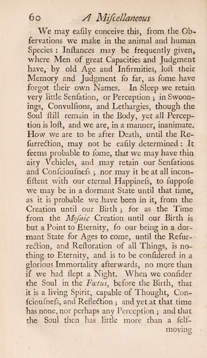 We may eafily conceive this, from the Ob- fervations we make in the animal and human Species : Inftances may be frequently given, where Men of great Capacities and Judgment have,-' by old Age and Infirmities, loft their Memory and Judgment fo far, as fome have forgot their own Names. In Sleep we retain very little Senfation, or Perception ; in Swoon- ings, Convulfions, and Lethargies, though the Soul ftill remain in the Body, yet all Percep¬ tion is loft, and we are, in a manner, inanimate. How we are to be after Death, until the Re- furredion, may not be eafily determined : It feems probable to fome, that we may have thin airy Vehicles, and may retain our Senfations and Confcioufnefs nor may it be at all incon- fiftent with our eternal Happinefs, to fuppofe we may be in a dormant State until that time, as it is probable we have been in it, from the Creation until our Birth ; for as the Time from the Mofaic Creation until our Birth is but a Point to Eternity, fo our being in a dor¬ mant State for Ages to come, until the Refur- ♦ redion, and Reftoration of all Things, is no¬ thing to Eternity, and is to be confidered in a glorious Immortality afterwards, no more than if we had ilept a Night. When we confider the Soul in the Foetus, before the Birth, that it is a living Spirit, capable of Thought, Con- fcioufnefs, and Refiedionand yet at that time has none, nor perhaps any Perception ; and that the Soul then has little more than a felf- moving