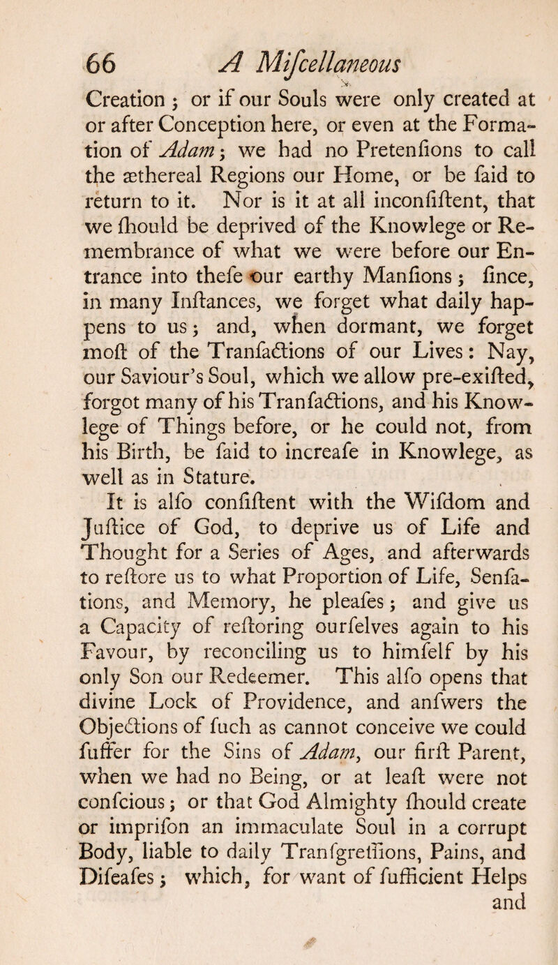 iv-. Creation ; or if our Souls were only created at or after Conception here, or even at the Forma- tion of Adam; we had no Pretenfions to call the ethereal Regions our Home, or be faid to return to it. Nor is it at all inconfiftent, that we fhould be deprived of the Knowlege or Re¬ membrance of what we were before our En¬ trance into thefe our earthy Manfions; flnce, in many Inftances, we forget what daily hap¬ pens to us; and, when dormant, we forget moft of the Tranfadtions of our Lives: Nay, our Saviour’s Soul, which we allow pre-exifted, forgot many of his Tran factions, and his Know- lege of Things before, or he could not, from his Birth, be faid to increafe in Knowlege, as well as in Stature. It is alfo confiftent with the Wifdom and Juftice of God, to deprive us of Life and Thought for a Series of Ages, and afterwards to reftore us to what Proportion of Life, Senfa- tions, and Memory, he pleafes; and give us a Capacity of reftoring ourfelves again to his Favour, by reconciling us to himfelf by his only Son our Redeemer. This alfo opens that divine Lock of Providence, and anfwers the Objections of fuch as cannot conceive we could buffer for the Sins of Adam, our firil Parent, when we had no Being, or at lead: were not confcious; or that God Almighty fhould create or imprifon an immaculate Soul in a corrupt Body, liable to daily Tranfgreliions, Pains, and Difeafes; which, for want of fufficient Helps and