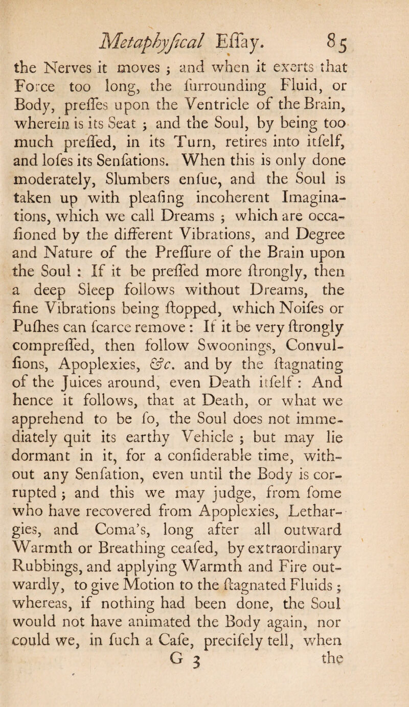 the Nerves it moves ; and when it exerts that Force too long, the furrounding Fluid, or Body, preffes upon the Ventricle of the Brain, wherein is its Seat ; and the Soul, by being too much preffed, in its Turn, retires into itfelf, and lofes its Senfations. When this is only done moderately, Slumbers enfue, and the Soul is taken up with pleating incoherent Imagina¬ tions, which we call Dreams ; which are occa- fioned by the different Vibrations, and Degree and Nature of the Preflure of the Brain upon the Soul : If it be preffed more ftrongly, then a deep Sleep follows without Dreams, the fine Vibrations being flopped, which Noifes or Pufhes can fcarce remove : If it be very ftrongly compreffed, then follow Swoonings, Convul- fions, Apoplexies, &c. and by the ftagnating of the Juices around, even Death itfelf: And hence it follows, that at Death, or what we apprehend to be fo, the Soul does not imme¬ diately quit its earthy Vehicle ; but may lie dormant in it, for a considerable time, with¬ out any Senfation, even until the Body is cor¬ rupted ; and this we may judge, from fome who have recovered from Apoplexies, Lethar¬ gies, and Coma’s, long after all outward Warmth or Breathing ceafed, by extraordinary Rubbings, and applying Warmth and Fire out¬ wardly, to give Motion to the ftagnated Fluids; whereas, if nothing had been done, the Soul would not have animated the Body again, nor could we, in fuch a Cafe, precifely tell, when G 3 the