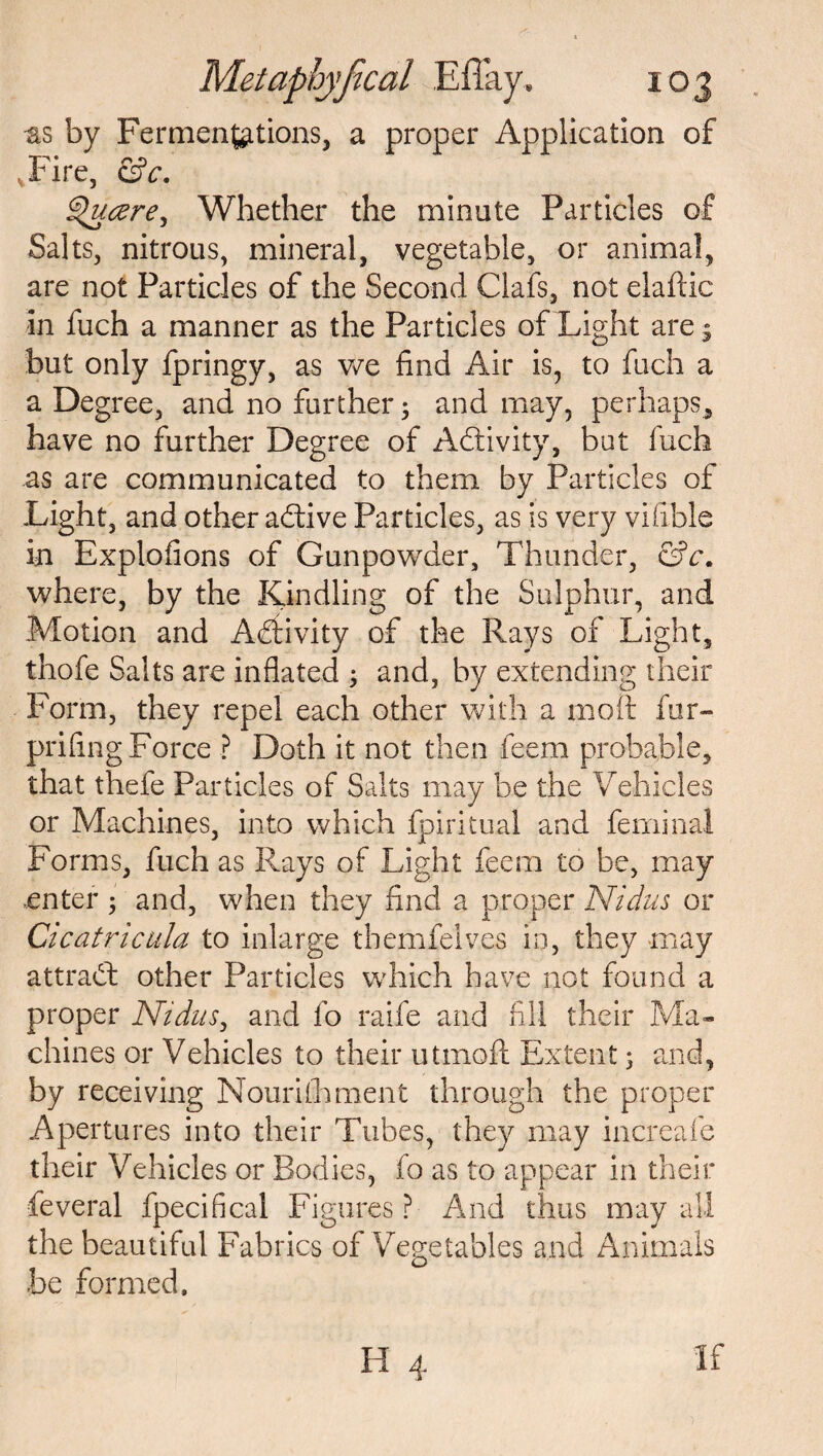 -as by Fermentations, a proper Application of vFire, &c. ^hicere, Whether the minute Particles of Salts, nitrous, mineral, vegetable, or animal, are not Particles of the Second Clafs, not elaftic in fuch a manner as the Particles of Light are 3 but only fpringy, as we find Air is, to fuch a a Degree, and no further; and may, perhaps, have no further Degree of Activity, but fuch as are communicated to them by Particles of Light, and other adtive Particles, as is very vifible in Explofions of Gunpowder, Thunder, &c. where, by the Kindling of the Sulphur, and Motion and Activity of the Rays of Light, thofe Salts are inflated ; and, by extending their Form, they repel each other with a molt fur- prifing Force ? Doth it not then feem probable, that thefe Particles of Salts may be the Vehicles or Machines, into which fpiritual and feminal Forms, fuch as Rays of Light feem to be, may enter$ and, when they find a proper Nidus or Cicatricula to inlarge themfelv.es in, they may attract other Particles which have not found a proper Nidus, and fo raife and fill their Ma¬ chines or Vehicles to their utmoft Extent j and, by receiving Nourishment through the proper Apertures into their Tubes, they may increafe their Vehicles or Bodies, fo as to appear in their feveral fpecifical Figures? And thus may all the beautiful Fabrics of Vegetables and Animals be formed. H 4 If