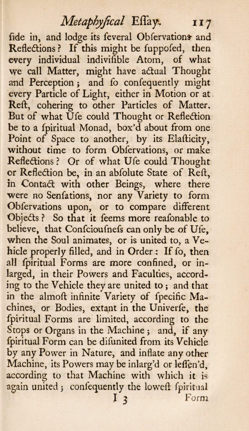 fide in, and lodge its feveral Obfervations and Reflections ? If this might be fuppofed, then every individual indiviflble Atom, of what \ye call Matter, might have actual Thought and Perception; and fo confequently might every Particle of Light, either in Motion or at Reft, cohering to other Particles of Matter, But of what Ufe could Thought or Reflection be to a fpiritual Monad, box’d about from one Point of Space to another, by its Elafticity, without time to form Obfervations, or make Reflections ? Or of what Ufe could Thought or Reflection be, in an abfolute State of Reft, in ContaCt with other Beings, where there were no Senfations, nor any Variety to form Obfervations upon, or to compare different ObjeCts ? So that it feems more reafonable to believe, that Confcioufnefs can only be of Ufe, when the Soul animates, or is united to, a Ve¬ hicle properly filled, and in Order: If fo, then all fpiritual Forms are more confined, or in- larged, in their Powers and Faculties, accordr ing to the Vehicle they are united to ; and that in the almoft infinite Variety of fpecific Ma¬ chines, or Bodies, extant in the Univerfe, the fpiritual Forms are limited, according to the Stops or Organs in the Machine ; and, if any fpiritual Form can be difunited from its Vehicle by any Power in Nature, and inflate any other Machine, its Powers may be inlarg’d or leffen’d, according to that Machine with which it is again united 5 confequently the loweft fpiritual