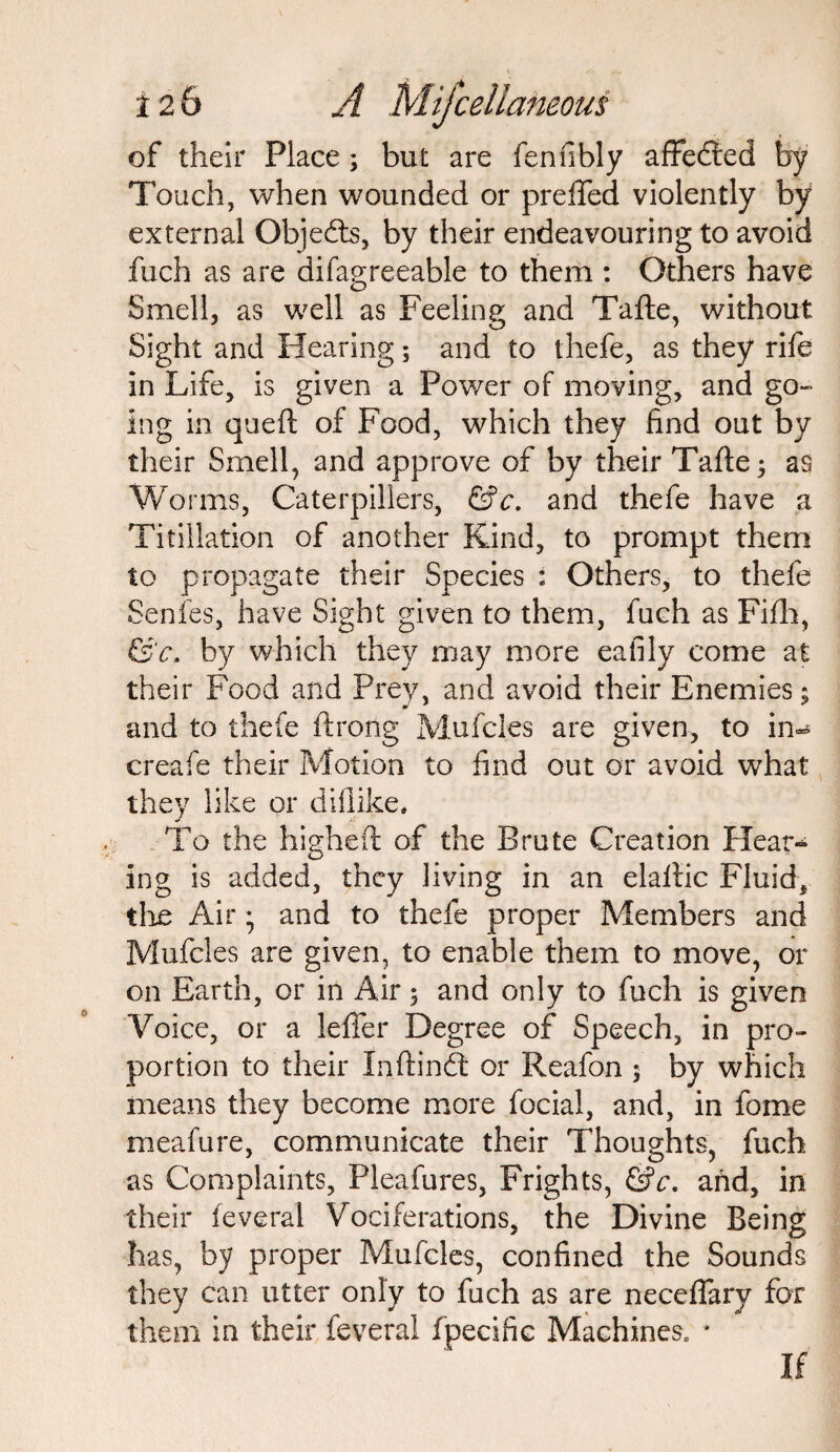 of their Place; but are fenfibly affected by Touch, when wounded or preffed violently by external Objects, by their endeavouring to avoid fuch as are difagreeable to them : Others have Smell, as well as Feeling and Tafte, without Sight and Hearing; and to thefe, as they rife in Life, is given a Power of moving, and go¬ ing in quell of Food, which they find out by their Smell, and approve of by their Tafte; as Worms, Caterpillers, &c. and thefe have a Tifiliation of another Kind, to prompt them to propagate their Species : Others, to thefe Senfes, have Sight given to them, fuch as Fifh, &c. by which they may more eafily come at their Food and Prey, and avoid their Enemies; and to thefe ftrong Mufcles are given, to in^ creafe their Motion to find out or avoid what they like or difiike. To the highefl of the Brute Creation Hear- ing is added, they living in an elallic Fluid, the Air • and to thefe proper Members and Mufcles are given, to enable them to move, or on Earth, or in Air; and only to fuch is given Voice, or a lefier Degree of Speech, in pro¬ portion to their Inftindt or Reafon $ by which means they become more focial, and, in fome meafure, communicate their Thoughts, fuch as Complaints, Pleafures, Frights, &c. and, in their feveral Vociferations, the Divine Being has, by proper Mufcles, confined the Sounds they can utter only to fuch as are neceffarv for them in their feveral fpecifie Machines, * If