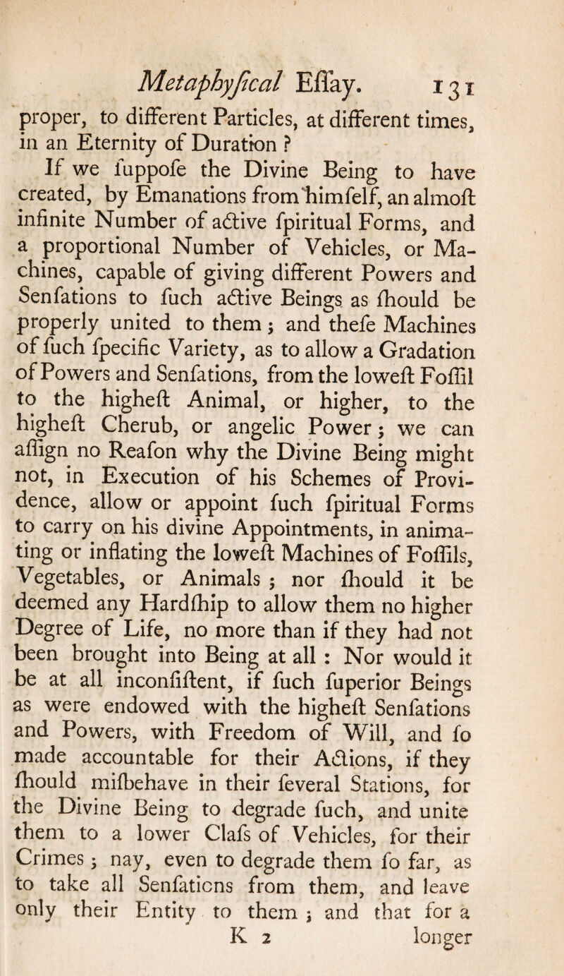 proper, to different Particles, at different times, in an Eternity of Duration ? If we fuppofe the Divine Being to have created, by Emanations fromliimfelf, an almoft infinite Number of adive fpiritual Forms, and a proportional Number of Vehicles, or Ma¬ chines, capable of giving different Powers and Senfations to fuch adive Beings as fhould be properly united to them; and thefe Machines of fuch fpecific Variety, as to allow a Gradation of Powers and Senfations, from the lowed: Foffil to the higheft Animal, or higher, to the higheft Cherub, or angelic Power; we can aflign no Reafon why the Divine Being might not, in Execution of his Schemes of Provi¬ dence, allow or appoint fuch fpiritual Forms to carry on his divine Appointments, in anima¬ ting or inflating the loweft Machines of Foffils, Vegetables, or Animals ; nor fhould it be deemed any Hardfhip to allow them no higher Degree of Life, no more than if they had not been brought into Being at all : Nor would it be at all inconfiftent, if fuch fuperior Beings as were endowed with the higheft Senfations and Powers, with Freedom of Will, and fo made accountable for their Adions, if they fhould mifbehave in their feveral Stations, for the Divine Being to degrade fuch, and unite them to a lower Clafs of Vehicles, for their Crimes 3 nay, even to degrade them fo far, as to take all Senfations from them, and leave only their Entity to them ; and that for a K 2 longer