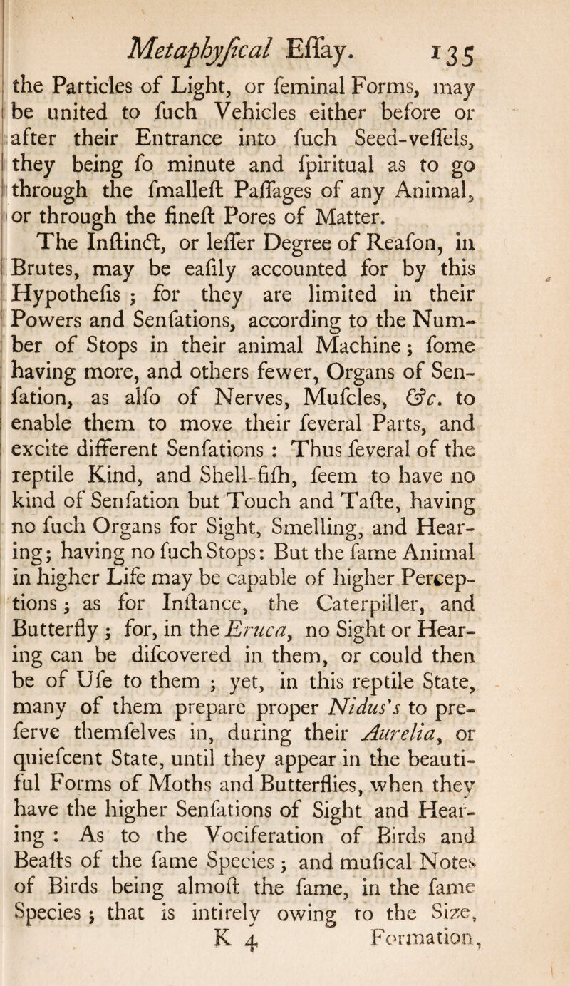 the Particles of Light, or feminal Forms, may ! be united to fuch Vehicles either before or after their Entrance into fuch Seed-veffels, I they being fo minute and fpiritual as to go 1 through the fmalleft Paffages of any Animal., or through the fineft Pores of Matter. The Inftinft, or leffer Degree of Reafon, in I Brutes, may be eafily accounted for by this Hypothefis ; for they are limited in their 1 Powers and Senfations, according to the Num¬ ber of Stops in their animal Machine; fome having more, and others fewer, Organs of Sen- fation, as alfo of Nerves, Mufcles, &c. to j enable them to move their feveral Parts, and excite different Senfations : Thus feveral of the reptile Kind, and Shell fifh, feem to have no kind of Sen fation but Touch and Tafte, having no fuch Organs for Sight, Smelling, and Hear¬ ing ; having no fuch Stops: But the fame Animal in higher Life may be capable of higher Percep¬ tions ; as for Inftance, the Caterpiller, and Butterfly ; for, in the Ernca, no Sight or Hear¬ ing can be difcovered in them, or could then be of life to them ; yet, in this reptile State, many of them prepare proper Nidus's to pre- ferve themfelves in, during their Aurelia, or quiefcent State, until they appear in the beauti¬ ful Forms of Moths and Butterflies, when they have the higher Senfations of Sight and Hear¬ ing : As to the Vociferation of Birds and Bealts of the fame Species \ and mufical Notes of Birds being almofi the fame, in the fame Species $ that is intirelv owing to the Size, K 4 Formation,