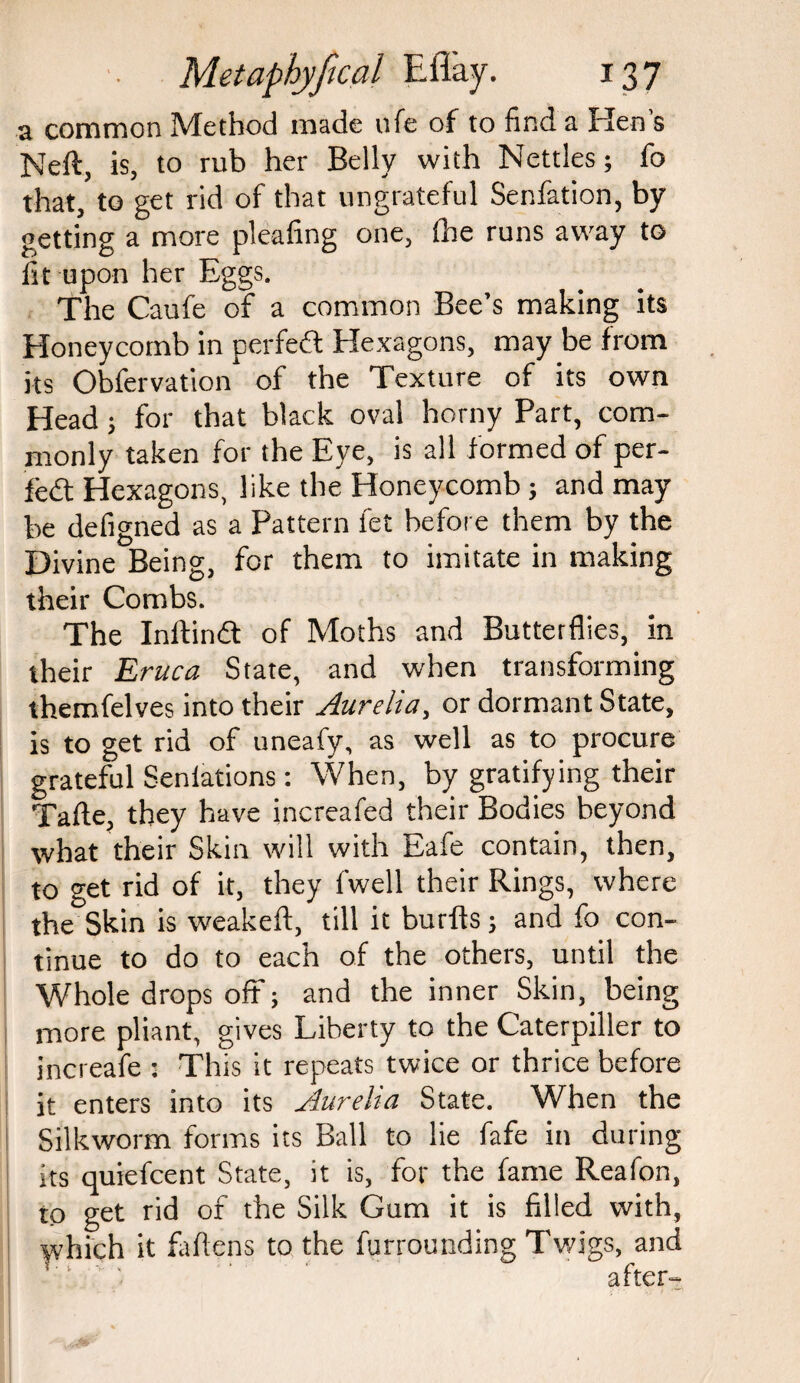 a common Method made ufe of to find a Ren’s Neft, is, to rub her Belly with Nettles; fo that, to get rid of that ungrateful Senfation, by- getting a more pleafing one, the runs away to fit upon her Eggs. The Caufe of a common Bee’s making its Honeycomb in perfedt Hexagons, may be from its Obfervation of the Texture of its own Head; for that black oval horny Part, com¬ monly taken for the Eye, is all formed of per- fedt Hexagons, like the Honeycomb; and may be defigned as a Pattern fet before them by the Divine Being, for them to imitate in making their Combs. The Inftindt of Moths and Butterflies, in their Eruca State, and when transforming themfelves into their Aurelia, or dormant State, is to get rid of uneafy, as well as to procure grateful Senlations: When, by gratifying their Tafte, they have increafed their Bodies beyond what their Skin will with Eafe contain, then, to get rid of it, they (well their Rings, where the Skin is weakefl, till it burfts; and fo con¬ tinue to do to each of the others, until the Whole drops off; and the inner Skin, being more pliant, gives Liberty to the Caterpiller to increafe : This it repeats twice or thrice before it enters into its Aurelia State. When the Silkworm forms its Ball to lie fafe in during its quiefcent State, it is, for the fame Reafon, to get rid of the Silk Gum it is filled with, yvlfich it fallens to the furrounding Twigs, and after-