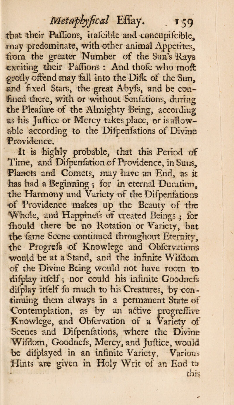 that their Paffions, irafcibie and concupifcible, may predominate, with other animal Appetites, from the greater Number of the Sun's Rays exciting their Paffions : And thofe who mot grofty offend may fall into the Difk of the Sun, and fixed Stars, the great Abyfs, and be con¬ fined there, with or without Sen fatbits, during the Pleafure of the Almighty Being, according as his Juftice or Mercy takes place, or is allow¬ able according to the Difpenfations of Divine Providence. It is highly probable, that this Period of Time, and Difpenfation of Pro vidence, in Sans, Planets and Comets, may have an End, as it has had a Beginning ; for in eternal Duration, the Harmony and Variety of the Difpeniations of Providence makes up the Beauty of the Whole, and Happinefs of created Beings ; for ihould there be no Rotation or Variety, but the fame Scene continued throughout Eternity, the Progrefs of Knowlege and Obfervations would be at a Stand, and the infinite Wifdom of the Divine Being would not have room to difplay itfelf 5 nor could his infinite GoodneFs difplay itfelf fo much to his Creatures, by con¬ tinuing them always in a permanent State of Contemplation, as by an adlive progreffive Knowlege, and Obfervation of a Variety of Scenes and Difpenfations, where the Divine Wifdom, Goodnefs, Mercy, and juftice, would be difplayed in an infinite Variety. Various Hints are given in Holy Writ of an End to