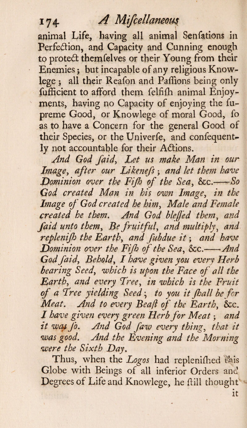 animal Life, having all animal Senfations in Perfection, and Capacity and Canning enough to protect themfelves or their Young from their Enemies; but incapable of any religious Know- lege ; all their Reafon and Paffions being only fufficient to afford them felfifh animal Enjoy¬ ments, having no Capacity of enjoying the fu- preme Good, or Knowlege of moral Good, fo as to have a Concern for the general Good of their Species, or the Univerfe, and confequent- ly not accountable for their Actions. And God faid> Let us make Man in our Image, after our Likenefs; and let them have Dominion over the Fijh of the Sea, &c.—-So God created Man in his own Image, in the Image of God created he him, Male and Female created he them. And God blejjed them, and faid unto themy Be fruitful, and multiply, and replenijh the Earth, and fubdue it; and have Dominion over the Fijh of the Sea, &c.—-And God faidy Behold, I have given you every Herb bearing Seedy which is upon the Face of all the Earth, and every Free, in which is the Fruit of a Free yielding Seed \ to you it Jhall be for Meat. And to every Beaf of the Earth, &c. I have given every green Herb for Meat; and it was Jo. And God Jaw every things that it was good. And the Evening and the Morning were the Sixth Day. Thus, when the Logos had replenished this Globe with Beings of all inferior Orders and Degrees of Life and Knowlege, he {fill thought it