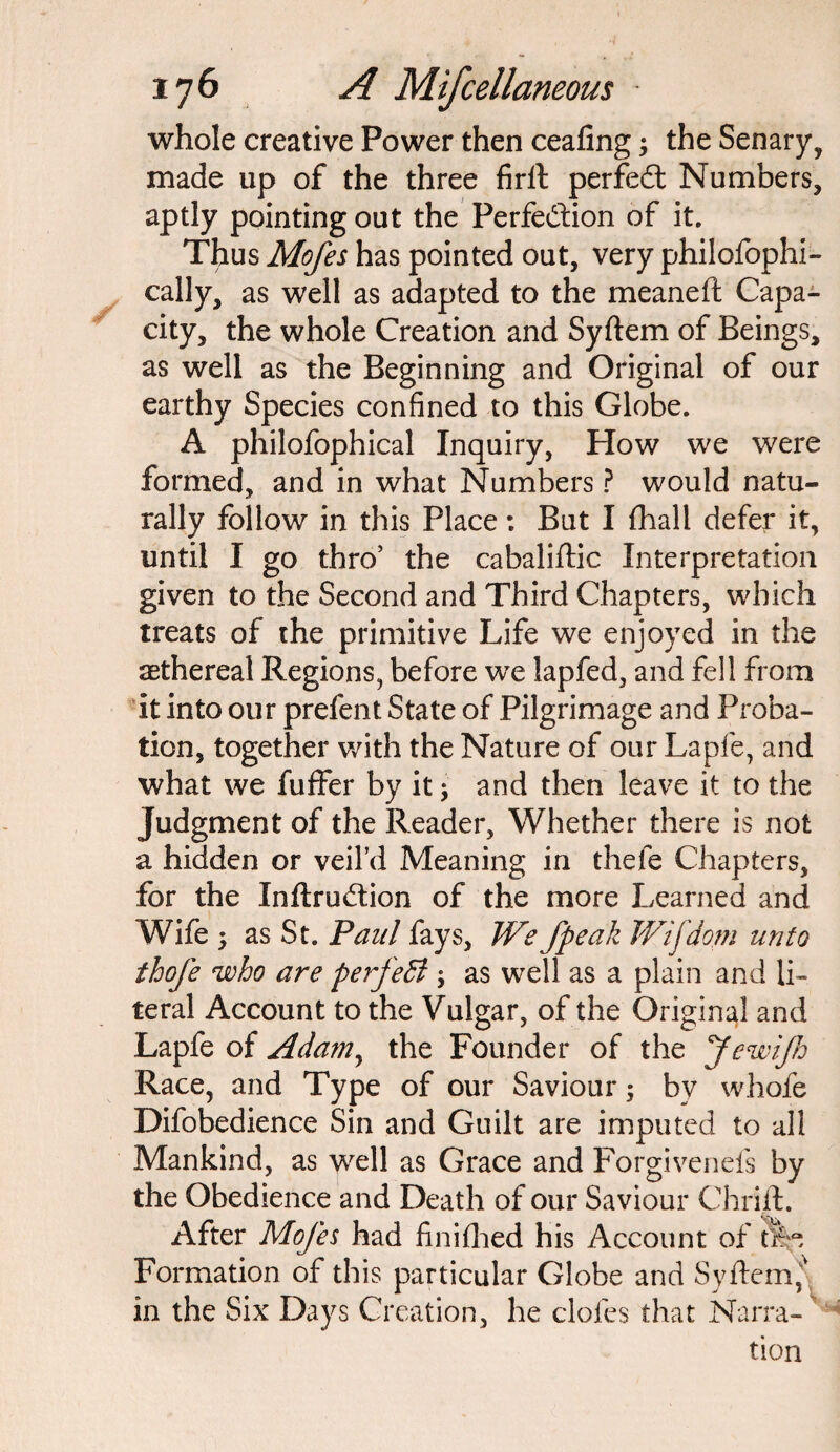 whole creative Power then ceafing; the Senary, made up of the three firit perfedt Numbers, aptly pointing out the Perfection of it. Thus Mofes has pointed out, very philosophi¬ cally, as well as adapted to the meaneft Capa¬ city, the whole Creation and Syftem of Beings, as well as the Beginning and Original of our earthy Species confined to this Globe. A philofophical Inquiry, How we were formed, and in what Numbers ? would natu¬ rally follow in this Place: But I {hall defer it, until I go thro’ the cabaliftic Interpretation given to the Second and Third Chapters, which treats of the primitive Life we enjoyed in the sethereal Regions, before we lap fed, and fell from it into our prefent State of Pilgrimage and Proba¬ tion, together with the Nature of our Lapfe, and what we fuffer by it; and then leave it to the Judgment of the Reader, Whether there is not a hidden or veil’d Meaning in thefe Chapters, for the Inftrudtion of the more Learned and Wife •> as St. Paul fays, We Jpeak Wijdom unto thofe who are perfect \ as well as a plain and li¬ teral Account to the Vulgar, of the Original and Lapfe of Adam, the Founder of the JewiJh Race, and Type of our Saviour; bv whofe Difobedience Sin and Guilt are imputed to all Mankind, as well as Grace and Forgivenefs by the Obedience and Death of our Saviour Chrift. After Mofes had finifhed his Account of tfe Formation of this particular Globe and Syftem^ in the Six Days Creation, he doles that Narra¬ tion