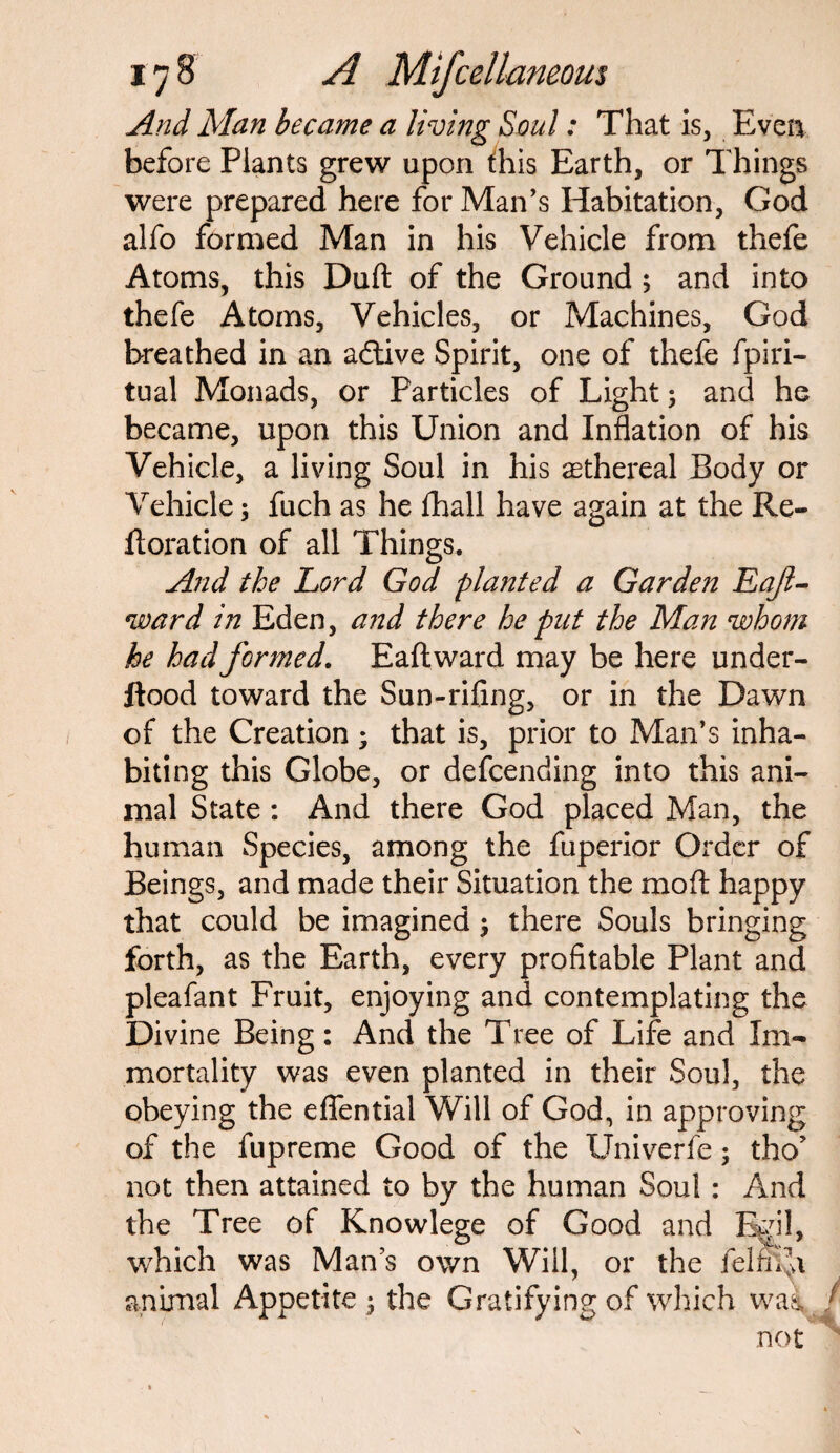 And Man became a living Soul: That is, Even before Plants grew upon this Earth, or Things were prepared here for Man’s Habitation, God alfo formed Man in his Vehicle from thefe Atoms, this Duft of the Ground 5 and into thefe Atoms, Vehicles, or Machines, God breathed in an adtive Spirit, one of thefe fpiri- tual Monads, or Particles of Light; and he became, upon this Union and Inflation of his Vehicle, a living Soul in his aethereal Body or Vehicle; fuch as he flhall have again at the Re- ftoration of all Things. And the Lord God pla?ited a Garden Eaft- ward in Eden, and there he put the Man whom he had formed. Eaflward may be here under- ftood toward the Sun-rifing, or in the Dawn of the Creation ; that is, prior to Man’s inha¬ biting this Globe, or defcending into this ani¬ mal State : And there God placed Man, the human Species, among the fuperior Order of Beings, and made their Situation the mo A happy that could be imagined j there Souls bringing forth, as the Earth, every profitable Plant and pleafant Fruit, enjoying and contemplating the Divine Being: And the Tree of Life and Im¬ mortality was even planted in their Soul, the obeying the effential Will of God, in approving of the fupreme Good of the Univerfe; tho’ not then attained to by the human Soul : And the Tree of Knowlege of Good and Egil, which was Man’s own Will, or the felfiAi animal Appetite ; the Gratifying of which wai / not