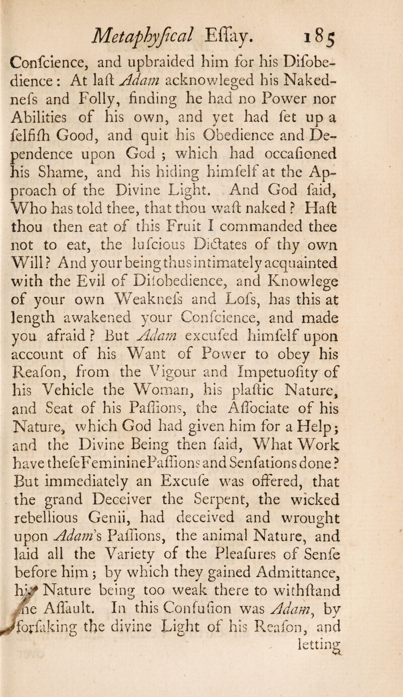 Confcience, and upbraided him for his Difobe- dience : At laft Adam acknowleged his Naked- nefs and Folly, finding he had no Power nor Abilities of his own, and yet had fet up a felfifh Good, and quit his Obedience and De¬ pendence upon God ; which had occafioned his Shame, and his hiding himfelf at the Ap¬ proach of the Divine Light. And God faid. Who has told thee, that thou waft naked ? Haft thou then eat of this Fruit I commanded thee not to eat, the lufcious Dictates of thy own Will? And your being thus intimately acquainted with the Evil of Diiobedience, and Knowlege of your own Weak nefs and Lofs, has this at length awakened your Confidence, and made you afraid ? But Adam excufed himfelf upon account of his Want of Power to obey his Reafon, from the Vigour and Impetuofity of his Vehicle the Woman, his plaftic Nature, and Seat of his Paffions, the Affociate of his Nature, which God had given him for a Help; and the Divine Being then faid, What Work have thefeFemininePaffions and Senfations done ? But immediately an Excufe was offered, that the grand Deceiver the Serpent, the wicked rebellious Genii, had deceived and wrought upon Adams Paffions, the animal Nature, and laid all the Variety of the Pleafures of Senfe before him; by which they gained Admittance, hk* Nature being too weak there to withftand Ane Affault. In this Confufion was Adam, by /forfaking the divine Light of his Reafon, and letting