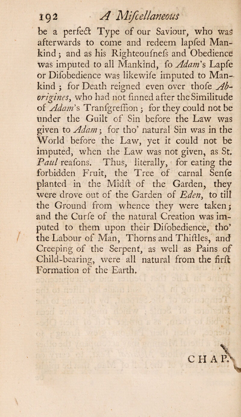 be a perfect Type of our Saviour, who Was afterwards to come and redeem lapfed Man¬ kind ; and as his Righteoufnefs and Obedience was imputed to all Mankind, fo Adam's Lapfe or Difobedience was likewife imputed to Man¬ kind ; for Death reigned even over thofe Ab¬ origines, who had not finned after the Similitude of Adam's Tranfgreffion ; for they could not be under the Guilt of Sin before the Law was given to Adam; for tho’ natural Sin was in the World before the Law, yet it could not be imputed, when the Law was not given, as St. Paul reafons. Thus, literally, for eating the forbidden Fruit, the Tree of carnal Senfe planted in the Midft of the Garden, they were drove out of the Garden of Eden, to till the Ground from whence they were taken; and the Curfe of the natural Creation was im¬ puted to them upon their Difobedience, tho’ the Labour of Man, Thorns and Thirties, and Creeping of the Serpent, as well as Pains of Child-bearing, were all natural from the firft Formation of the Earth.