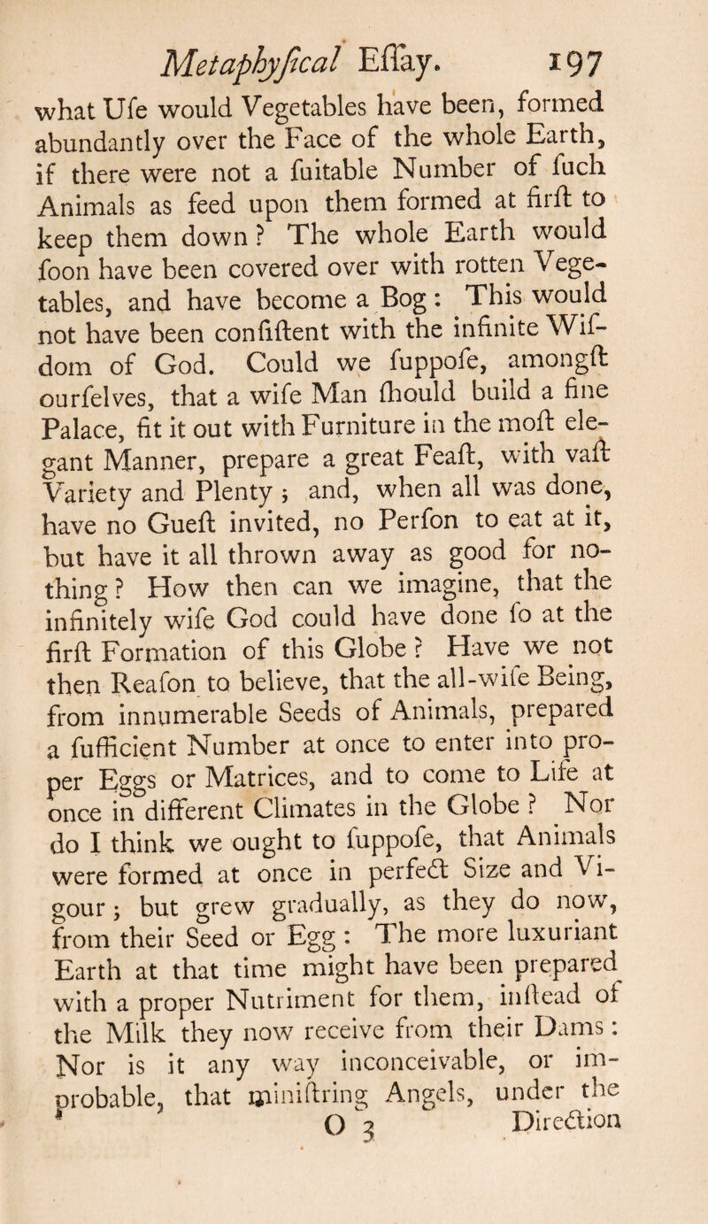 whatUfe would Vegetables have been, formed abundantly over the Face of the whole Earth, if there were not a fuitable Number of fuch Animals as feed upon them formed at fir ft to keep them down ? The whole Earth would foon have been covered over with rotten V cge- tables, and have become a Bog: This would not have been confident with the infinite Wif- dom of God. Could we fuppofe, amongft ourfelves, that a wife Man fhould build a fine Palace, fit it out with Furniture in the mod ele¬ gant Manner, prepare a great Fead, with vad Variety and Plenty ; and, when all was done, have no Gued invited, no Perfon to eat at it, but have it all thrown away as good for no¬ thing ? How then can we imagine, that the infinitely wife God could have done lo at the fird Formation of this Globe ? Have we not then Reafon to believe, that the all-wile Being, from innumerable Seeds of Animals, prepared a diffident Number at once to enter into pro¬ per Eggs or Matrices, and to come to Life at once in different Climates in the Globe ? Nor do I think we ought to fuppofe, that Animals were formed at once in perfedt Size and Vi¬ gour; but grew gradually, as they do now, from their Seed or Egg : The more luxuriant Earth at that time might have been prepared with a proper Nutriment for them, indead of the Milk they now receive from their Dams: Nor is it any way inconceivable, or im- orobable, that jjiiniftring Angels, under the * Q 3 Direction