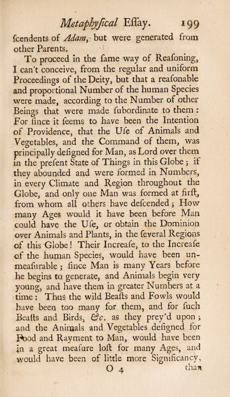 fcendents of Adam, but were generated from other Parents. To proceed in the fame way of Reasoning, I can’t conceive, from the regular and uniform Proceedings of the Deity, but that a reafonablo and proportional Number of the human Species were made, according to the Number of other Beings that were made fubordinate to them: For fince it feems to have been the Intention of Providence, that the Ufe of Animals and Vegetables, and the Command of them, was principally defigned for Man, as Lord over them in the prefent State of Things in this Globe; it they abounded and were formed in Numbers, in every Climate and Region throughout the Globe, and only one Man was formed at firft, from whom all others have defcended j How many Ages would it have been before Man could have the Uie, or obtain the Dominion over Animals and Plants, in the feveral Regions of this Globe! Their Increafe, to the Increafe of the human Species, would have been un~ meafurable ; fince Man is many Years before he begins to generate, and Animals begin very young, and have them in greater Numbers at a time: Thus the wild Beafts and Fowls would have been too many for them, and for fuch Bealts and Birds, &e. as they prey’d upon ; and the Animals and Vegetables defigned for Pood and Rayment to Man, would have been \n a great meafure loft for many Ages, and would have been of little more Significancy, O 4 than